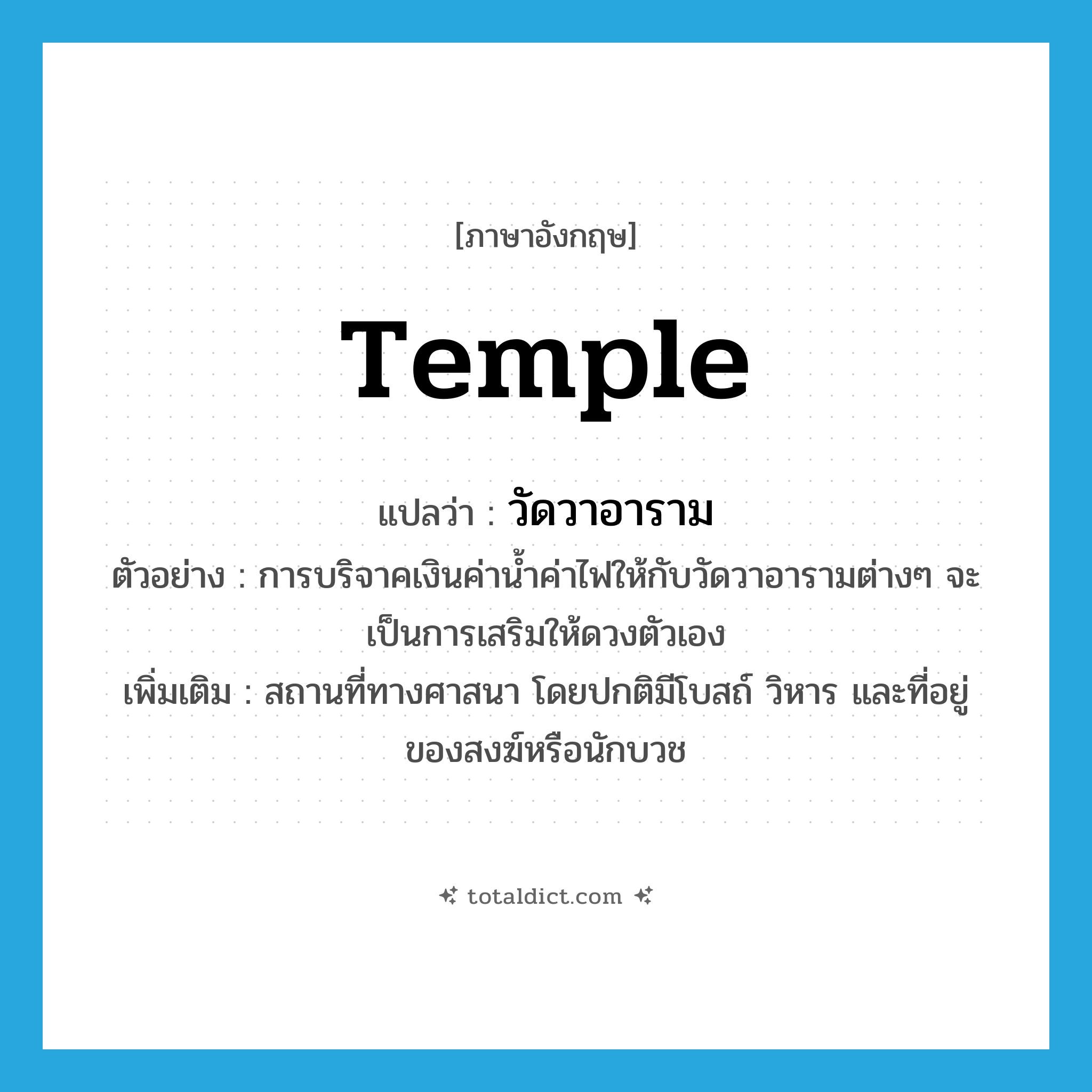 temple แปลว่า?, คำศัพท์ภาษาอังกฤษ temple แปลว่า วัดวาอาราม ประเภท N ตัวอย่าง การบริจาคเงินค่าน้ำค่าไฟให้กับวัดวาอารามต่างๆ จะเป็นการเสริมให้ดวงตัวเอง เพิ่มเติม สถานที่ทางศาสนา โดยปกติมีโบสถ์ วิหาร และที่อยู่ของสงฆ์หรือนักบวช หมวด N