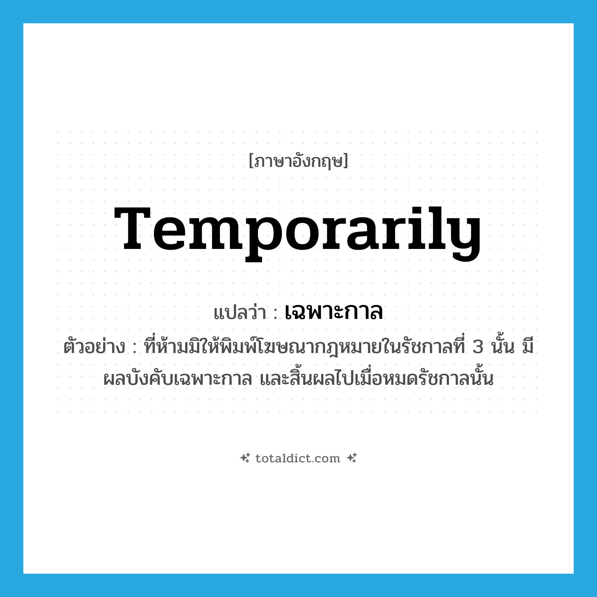 temporarily แปลว่า?, คำศัพท์ภาษาอังกฤษ temporarily แปลว่า เฉพาะกาล ประเภท ADV ตัวอย่าง ที่ห้ามมิให้พิมพ์โฆษณากฎหมายในรัชกาลที่ 3 นั้น มีผลบังคับเฉพาะกาล และสิ้นผลไปเมื่อหมดรัชกาลนั้น หมวด ADV