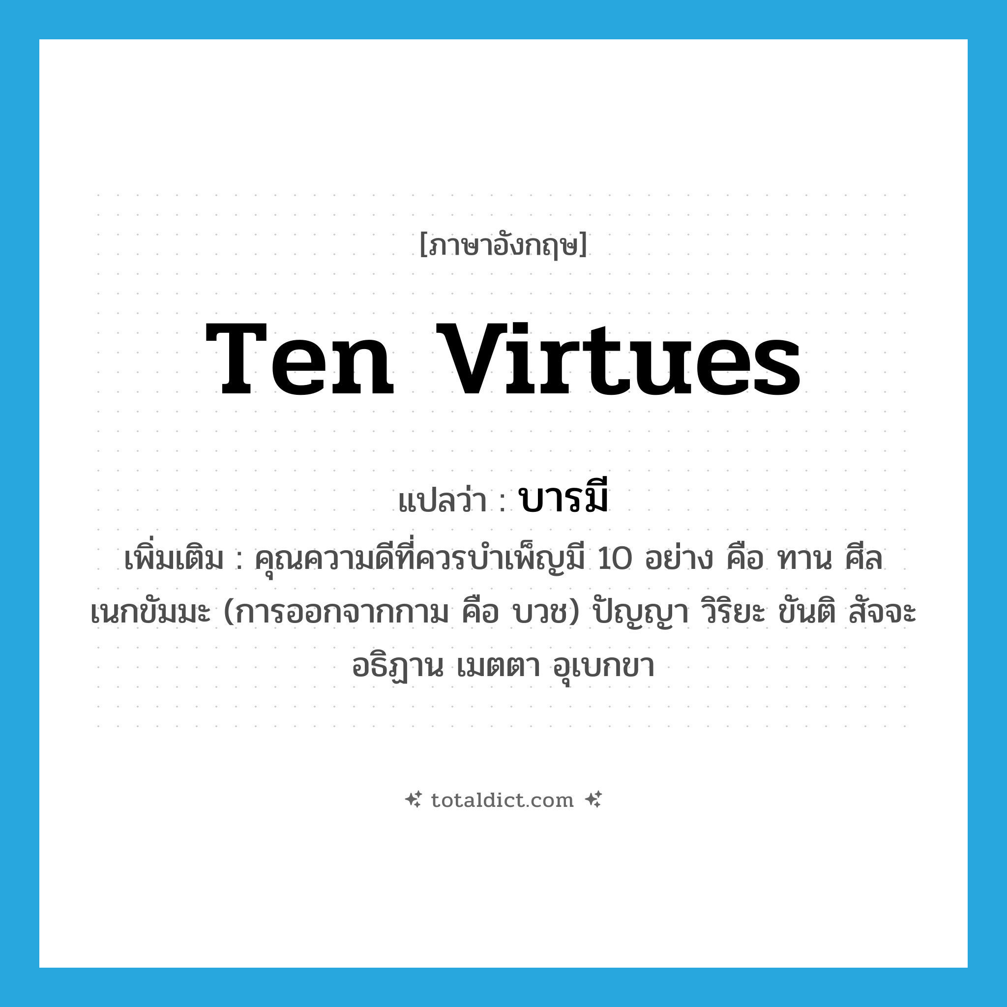 ten virtues แปลว่า?, คำศัพท์ภาษาอังกฤษ ten virtues แปลว่า บารมี ประเภท N เพิ่มเติม คุณความดีที่ควรบำเพ็ญมี 10 อย่าง คือ ทาน ศีล เนกขัมมะ (การออกจากกาม คือ บวช) ปัญญา วิริยะ ขันติ สัจจะ อธิฏาน เมตตา อุเบกขา หมวด N