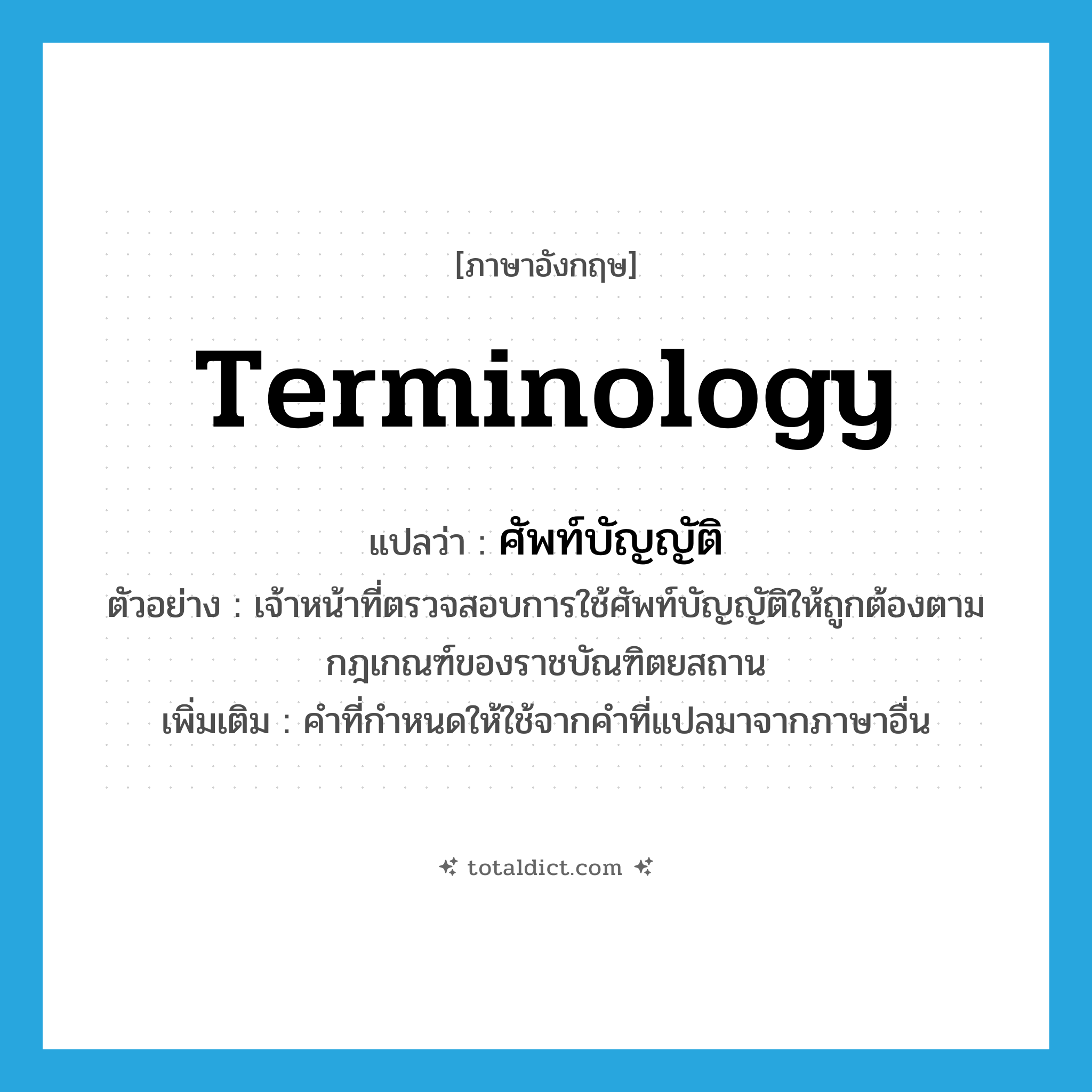 terminology แปลว่า?, คำศัพท์ภาษาอังกฤษ terminology แปลว่า ศัพท์บัญญัติ ประเภท N ตัวอย่าง เจ้าหน้าที่ตรวจสอบการใช้ศัพท์บัญญัติให้ถูกต้องตามกฎเกณฑ์ของราชบัณฑิตยสถาน เพิ่มเติม คำที่กำหนดให้ใช้จากคำที่แปลมาจากภาษาอื่น หมวด N