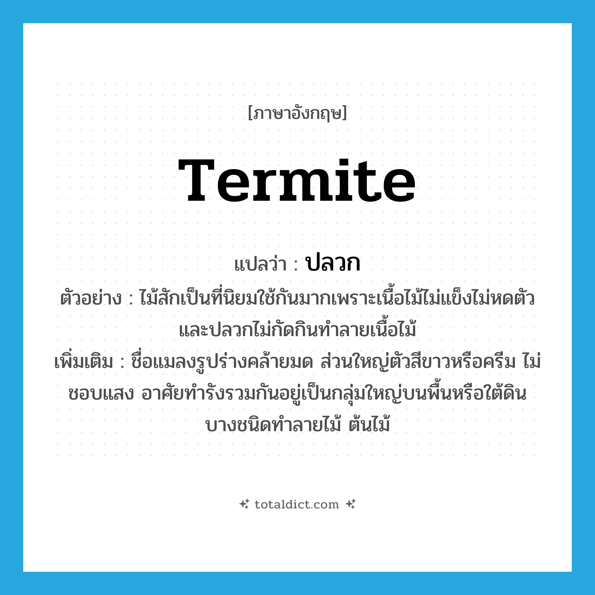 termite แปลว่า?, คำศัพท์ภาษาอังกฤษ termite แปลว่า ปลวก ประเภท N ตัวอย่าง ไม้สักเป็นที่นิยมใช้กันมากเพราะเนื้อไม้ไม่แข็งไม่หดตัวและปลวกไม่กัดกินทำลายเนื้อไม้ เพิ่มเติม ชื่อแมลงรูปร่างคล้ายมด ส่วนใหญ่ตัวสีขาวหรือครีม ไม่ชอบแสง อาศัยทำรังรวมกันอยู่เป็นกลุ่มใหญ่บนพื้นหรือใต้ดิน บางชนิดทำลายไม้ ต้นไม้ หมวด N