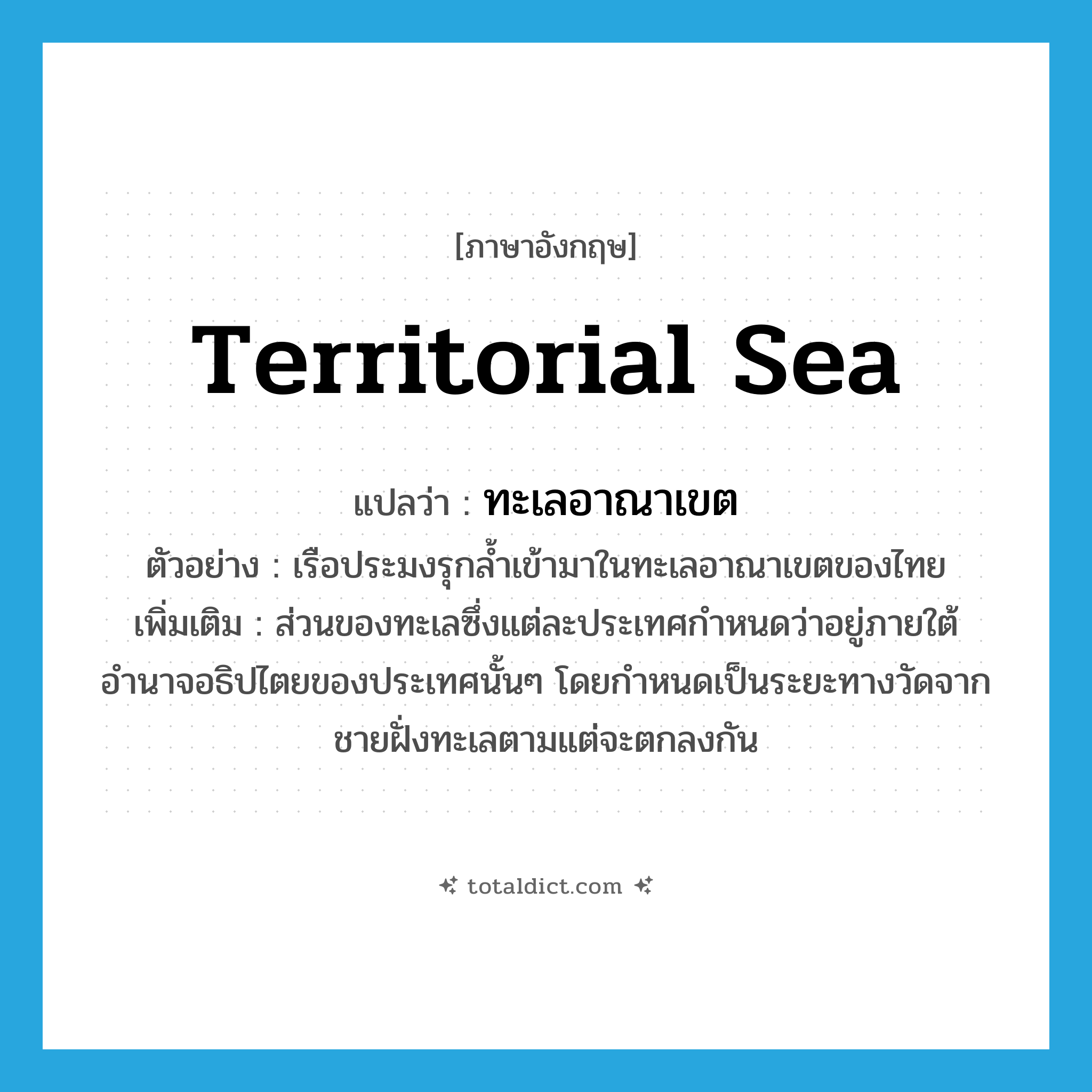 territorial sea แปลว่า?, คำศัพท์ภาษาอังกฤษ territorial sea แปลว่า ทะเลอาณาเขต ประเภท N ตัวอย่าง เรือประมงรุกล้ำเข้ามาในทะเลอาณาเขตของไทย เพิ่มเติม ส่วนของทะเลซึ่งแต่ละประเทศกำหนดว่าอยู่ภายใต้อำนาจอธิปไตยของประเทศนั้นๆ โดยกำหนดเป็นระยะทางวัดจากชายฝั่งทะเลตามแต่จะตกลงกัน หมวด N