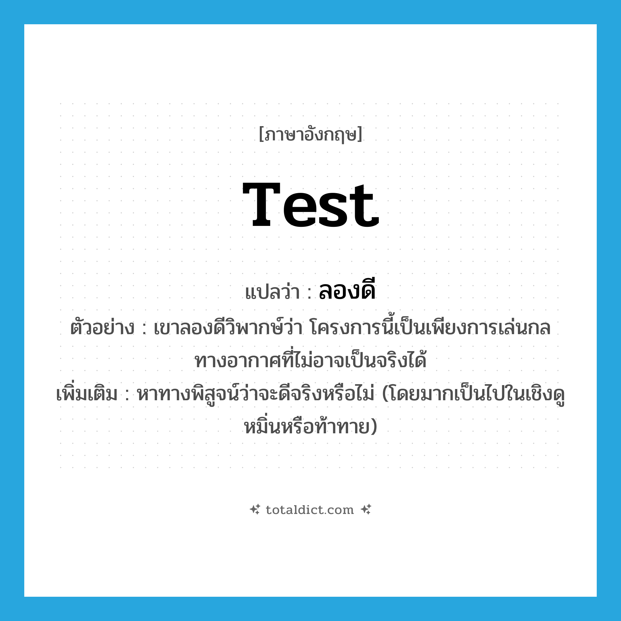 test แปลว่า?, คำศัพท์ภาษาอังกฤษ test แปลว่า ลองดี ประเภท V ตัวอย่าง เขาลองดีวิพากษ์ว่า โครงการนี้เป็นเพียงการเล่นกลทางอากาศที่ไม่อาจเป็นจริงได้ เพิ่มเติม หาทางพิสูจน์ว่าจะดีจริงหรือไม่ (โดยมากเป็นไปในเชิงดูหมิ่นหรือท้าทาย) หมวด V