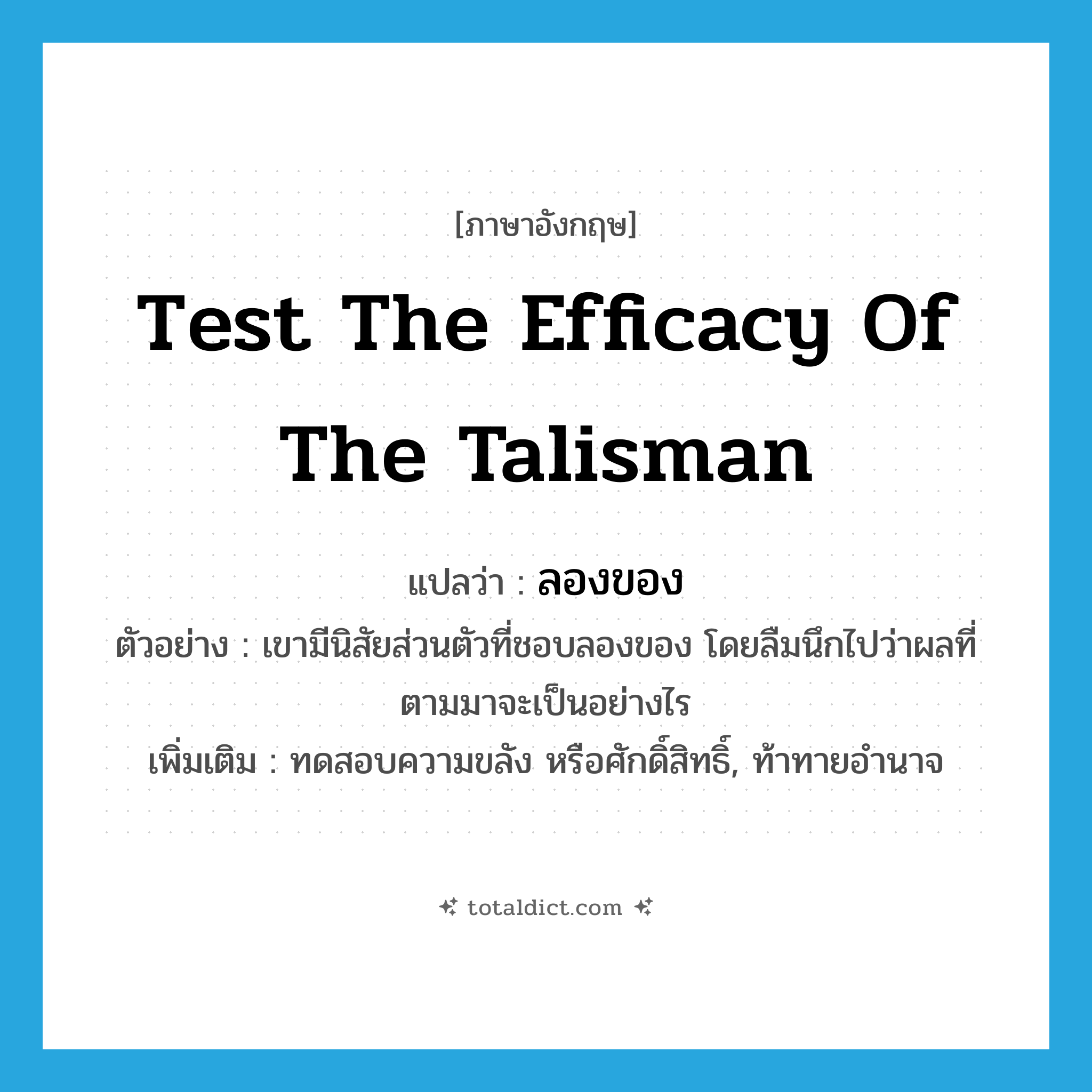 test the efficacy of the talisman แปลว่า?, คำศัพท์ภาษาอังกฤษ test the efficacy of the talisman แปลว่า ลองของ ประเภท V ตัวอย่าง เขามีนิสัยส่วนตัวที่ชอบลองของ โดยลืมนึกไปว่าผลที่ตามมาจะเป็นอย่างไร เพิ่มเติม ทดสอบความขลัง หรือศักดิ์สิทธิ์, ท้าทายอำนาจ หมวด V