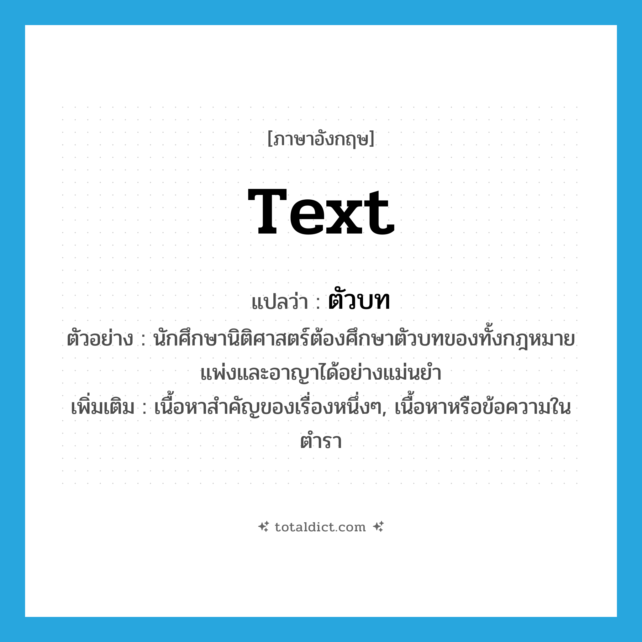 text แปลว่า?, คำศัพท์ภาษาอังกฤษ text แปลว่า ตัวบท ประเภท N ตัวอย่าง นักศึกษานิติศาสตร์ต้องศึกษาตัวบทของทั้งกฎหมายแพ่งและอาญาได้อย่างแม่นยำ เพิ่มเติม เนื้อหาสำคัญของเรื่องหนึ่งๆ, เนื้อหาหรือข้อความในตำรา หมวด N