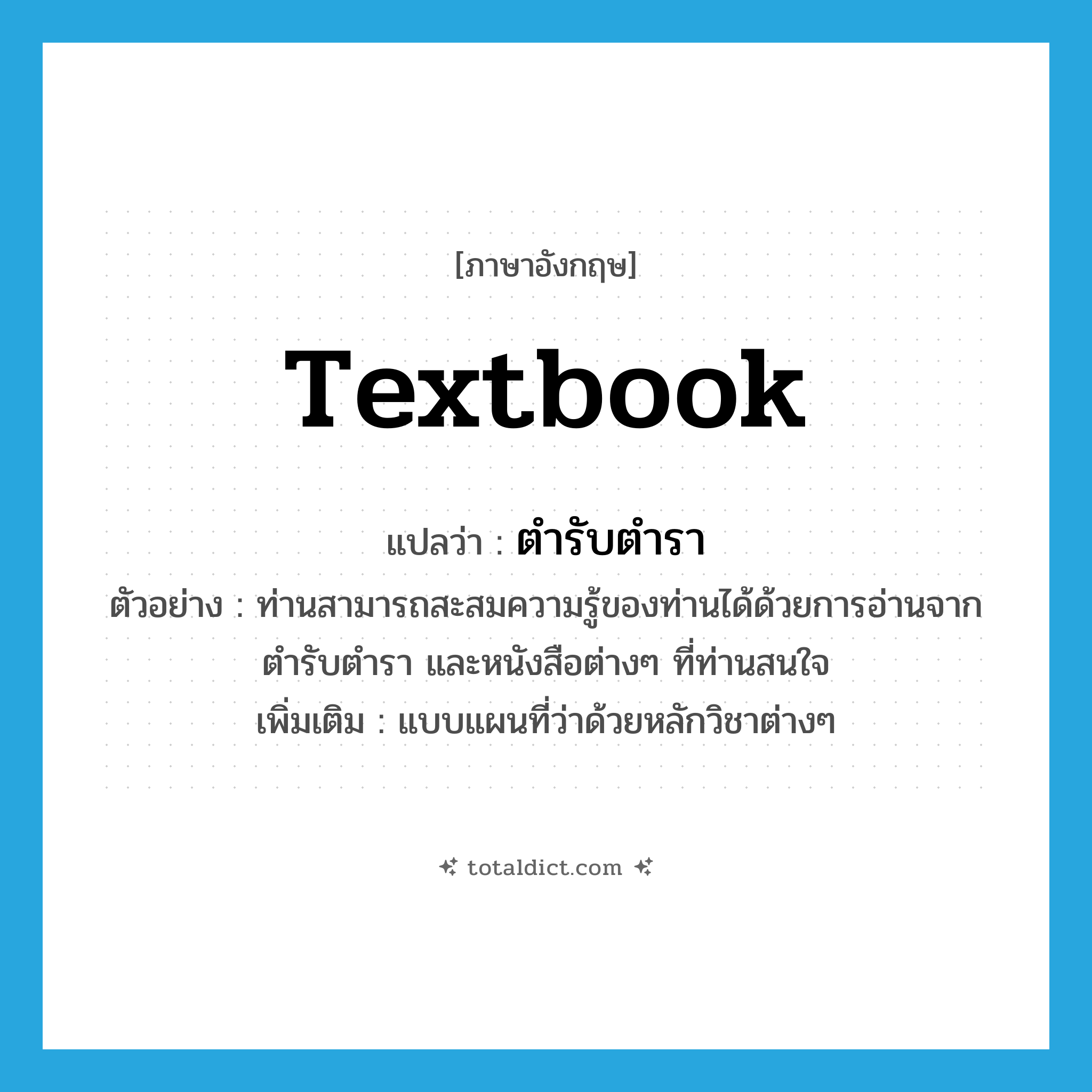 textbook แปลว่า?, คำศัพท์ภาษาอังกฤษ textbook แปลว่า ตำรับตำรา ประเภท N ตัวอย่าง ท่านสามารถสะสมความรู้ของท่านได้ด้วยการอ่านจากตำรับตำรา และหนังสือต่างๆ ที่ท่านสนใจ เพิ่มเติม แบบแผนที่ว่าด้วยหลักวิชาต่างๆ หมวด N