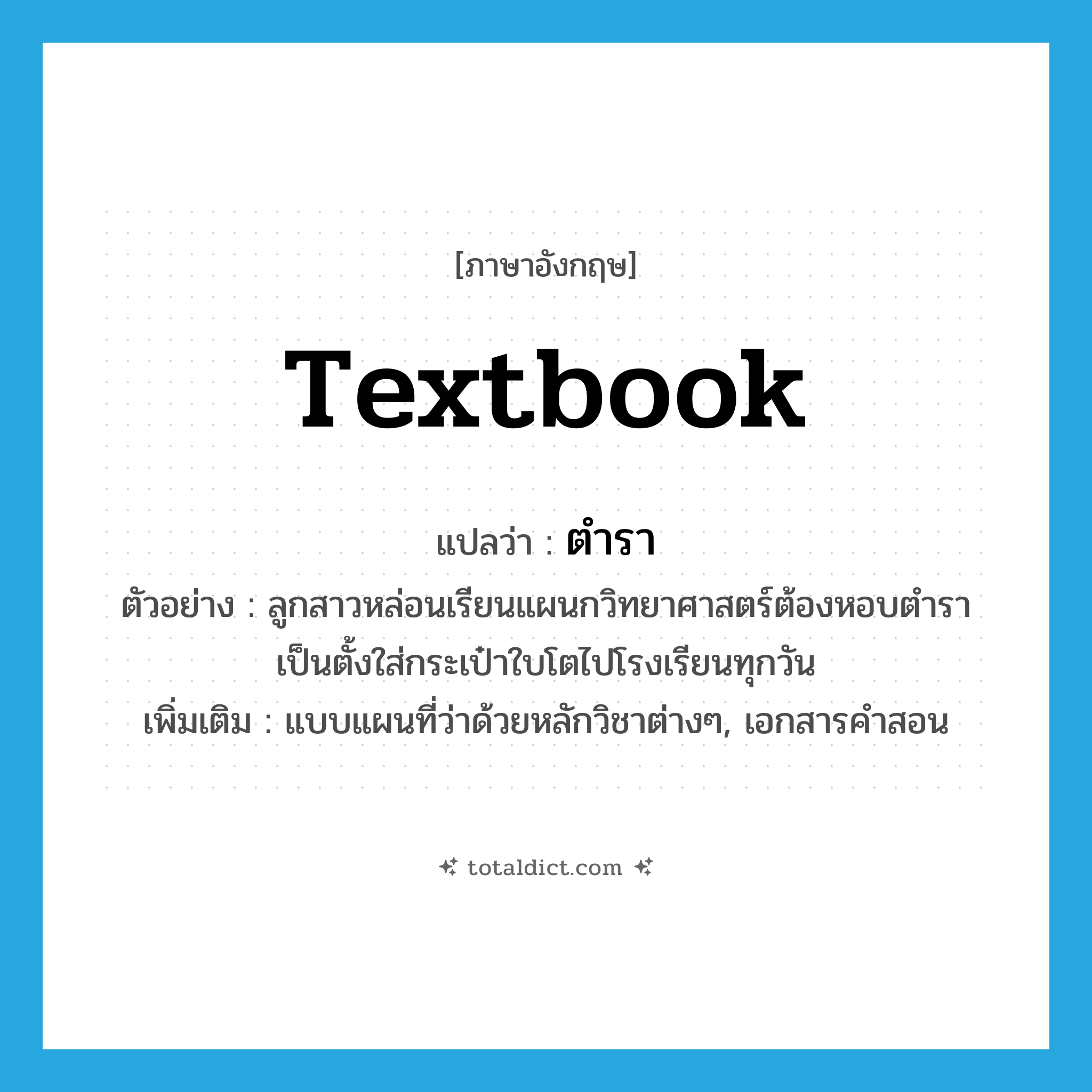 textbook แปลว่า?, คำศัพท์ภาษาอังกฤษ textbook แปลว่า ตำรา ประเภท N ตัวอย่าง ลูกสาวหล่อนเรียนแผนกวิทยาศาสตร์ต้องหอบตำราเป็นตั้งใส่กระเป๋าใบโตไปโรงเรียนทุกวัน เพิ่มเติม แบบแผนที่ว่าด้วยหลักวิชาต่างๆ, เอกสารคำสอน หมวด N