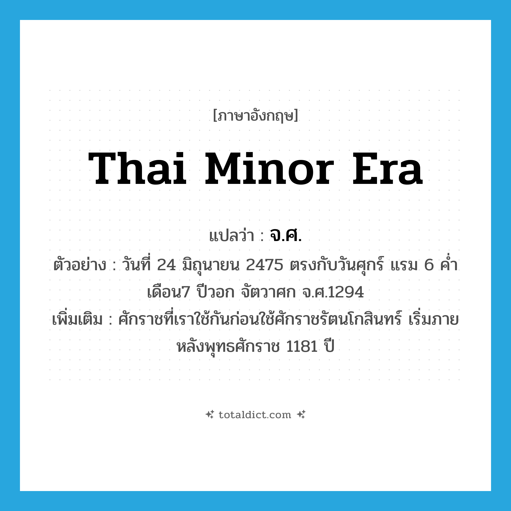 Thai minor era แปลว่า?, คำศัพท์ภาษาอังกฤษ Thai minor era แปลว่า จ.ศ. ประเภท N ตัวอย่าง วันที่ 24 มิถุนายน 2475 ตรงกับวันศุกร์ แรม 6 ค่ำ เดือน7 ปีวอก จัตวาศก จ.ศ.1294 เพิ่มเติม ศักราชที่เราใช้กันก่อนใช้ศักราชรัตนโกสินทร์ เริ่มภายหลังพุทธศักราช 1181 ปี หมวด N