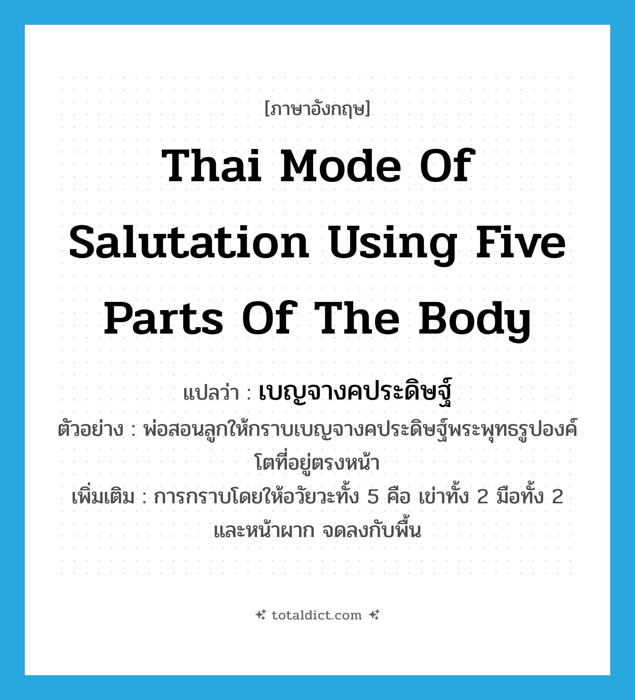 Thai mode of salutation using five parts of the body แปลว่า?, คำศัพท์ภาษาอังกฤษ Thai mode of salutation using five parts of the body แปลว่า เบญจางคประดิษฐ์ ประเภท N ตัวอย่าง พ่อสอนลูกให้กราบเบญจางคประดิษฐ์พระพุทธรูปองค์โตที่อยู่ตรงหน้า เพิ่มเติม การกราบโดยให้อวัยวะทั้ง 5 คือ เข่าทั้ง 2 มือทั้ง 2 และหน้าผาก จดลงกับพื้น หมวด N