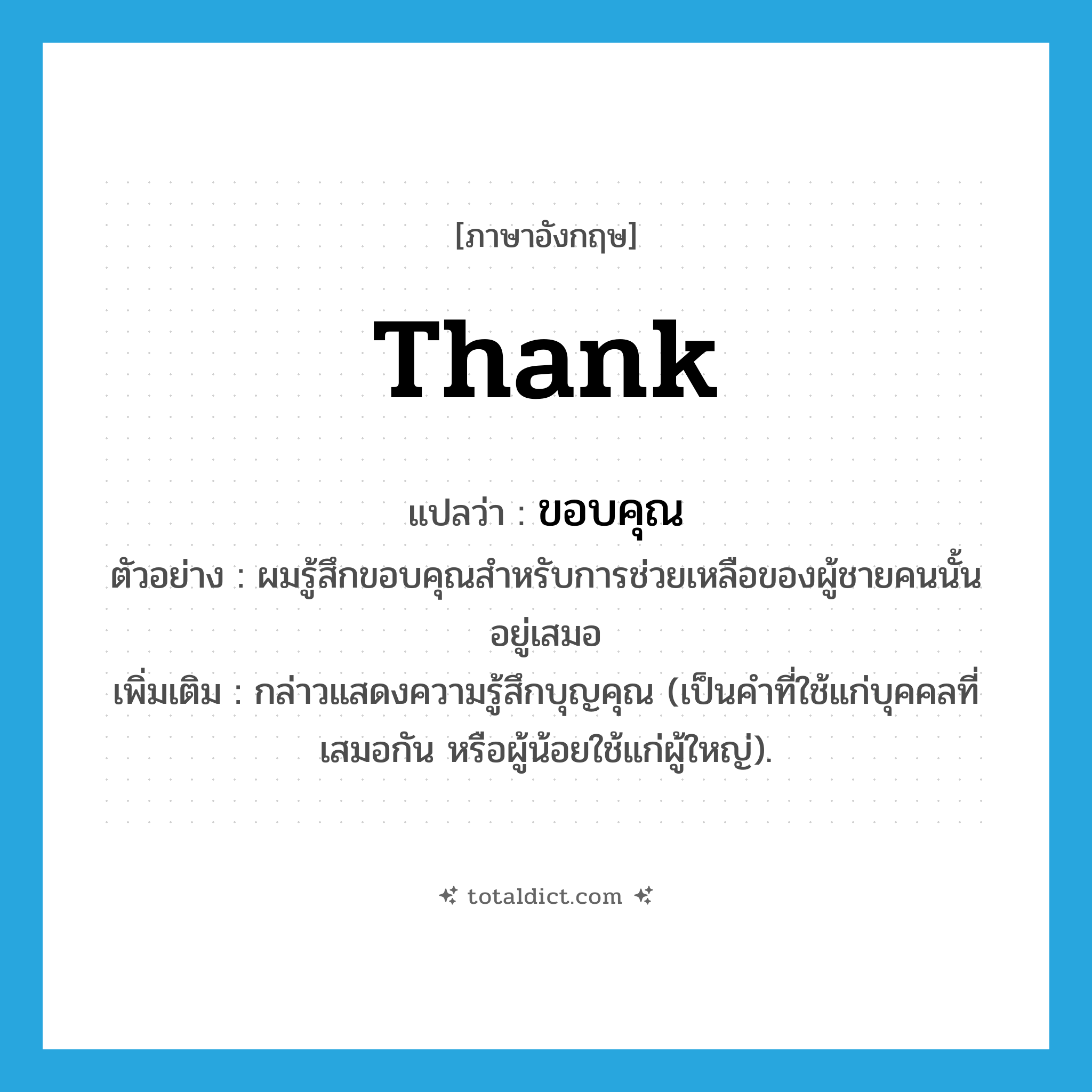 thank แปลว่า?, คำศัพท์ภาษาอังกฤษ thank แปลว่า ขอบคุณ ประเภท V ตัวอย่าง ผมรู้สึกขอบคุณสำหรับการช่วยเหลือของผู้ชายคนนั้นอยู่เสมอ เพิ่มเติม กล่าวแสดงความรู้สึกบุญคุณ (เป็นคำที่ใช้แก่บุคคลที่เสมอกัน หรือผู้น้อยใช้แก่ผู้ใหญ่). หมวด V