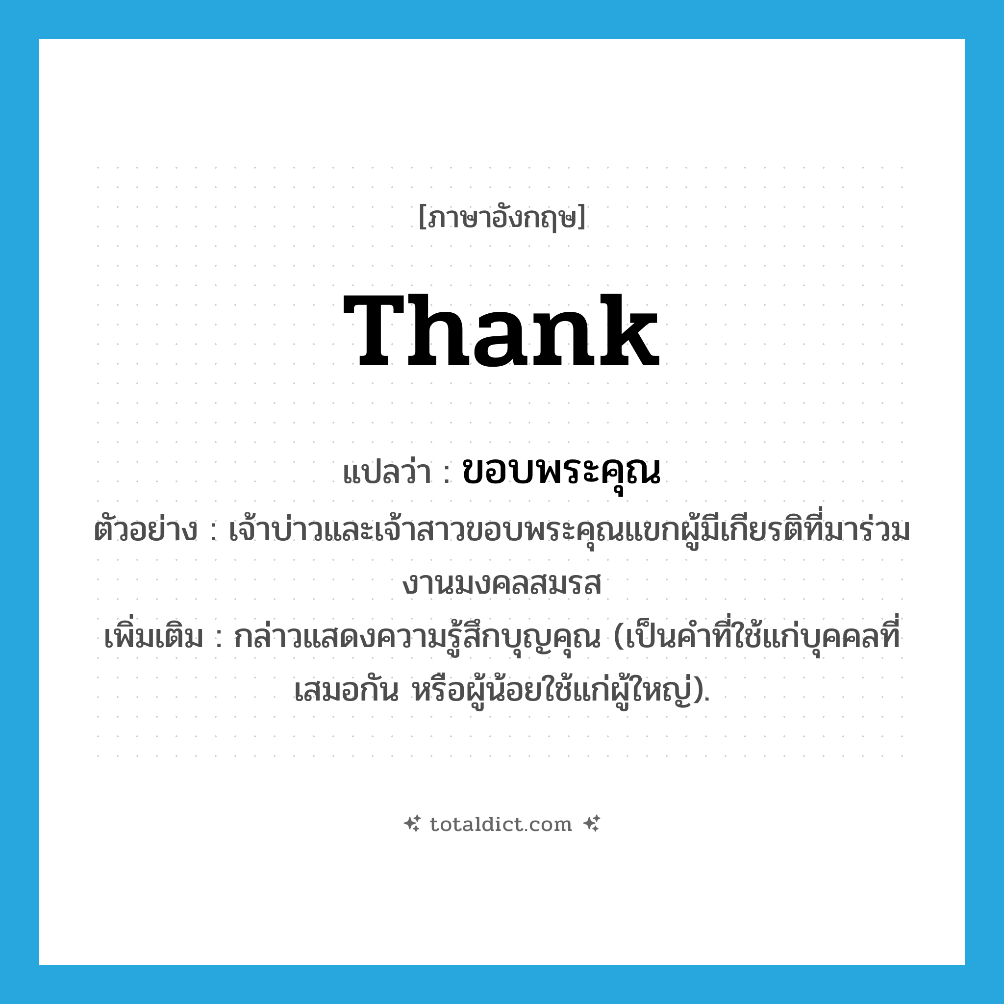 thank แปลว่า?, คำศัพท์ภาษาอังกฤษ thank แปลว่า ขอบพระคุณ ประเภท V ตัวอย่าง เจ้าบ่าวและเจ้าสาวขอบพระคุณแขกผู้มีเกียรติที่มาร่วมงานมงคลสมรส เพิ่มเติม กล่าวแสดงความรู้สึกบุญคุณ (เป็นคำที่ใช้แก่บุคคลที่เสมอกัน หรือผู้น้อยใช้แก่ผู้ใหญ่). หมวด V