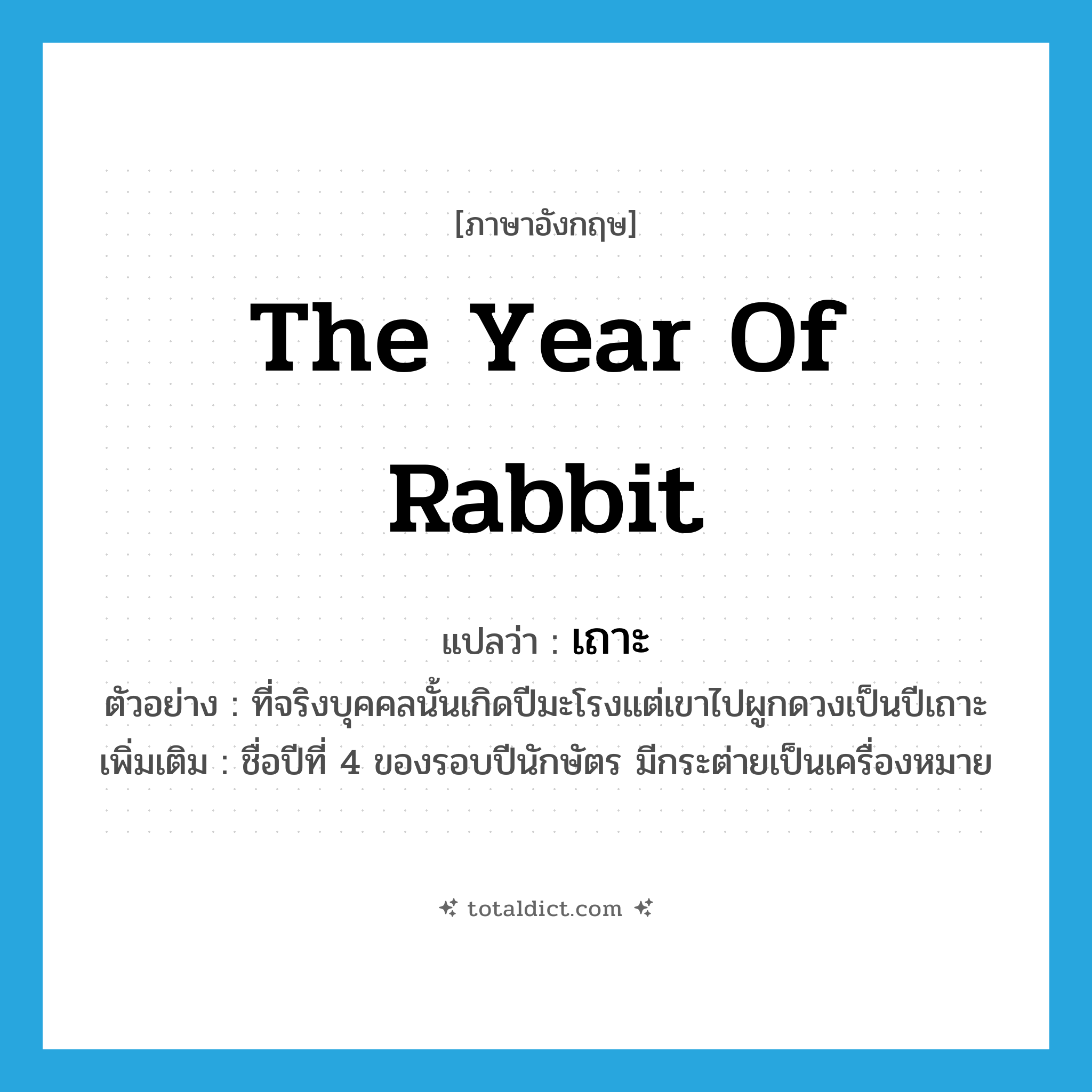 the Year of Rabbit แปลว่า?, คำศัพท์ภาษาอังกฤษ the Year of Rabbit แปลว่า เถาะ ประเภท N ตัวอย่าง ที่จริงบุคคลนั้นเกิดปีมะโรงแต่เขาไปผูกดวงเป็นปีเถาะ เพิ่มเติม ชื่อปีที่ 4 ของรอบปีนักษัตร มีกระต่ายเป็นเครื่องหมาย หมวด N