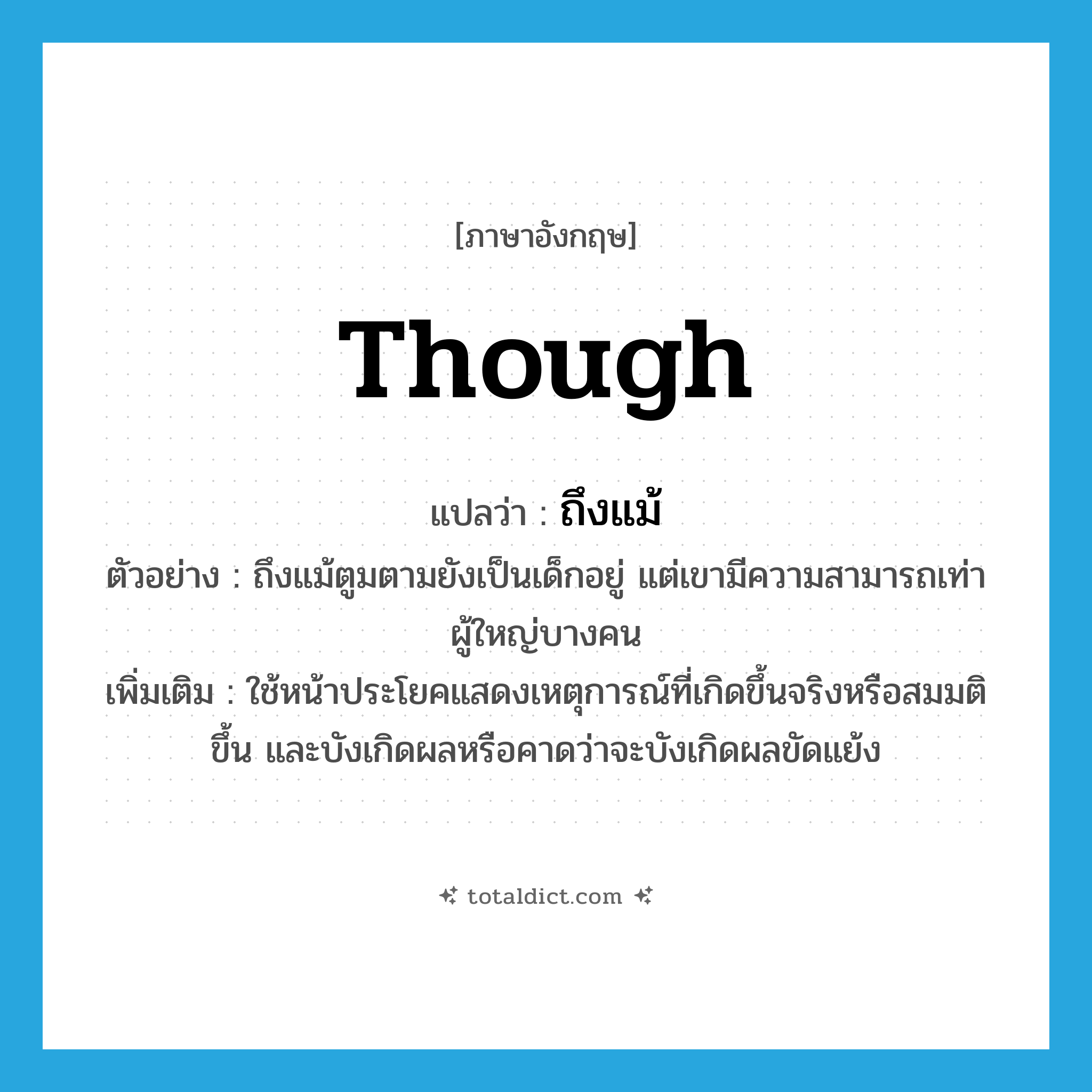 though แปลว่า?, คำศัพท์ภาษาอังกฤษ though แปลว่า ถึงแม้ ประเภท CONJ ตัวอย่าง ถึงแม้ตูมตามยังเป็นเด็กอยู่ แต่เขามีความสามารถเท่าผู้ใหญ่บางคน เพิ่มเติม ใช้หน้าประโยคแสดงเหตุการณ์ที่เกิดขึ้นจริงหรือสมมติขึ้น และบังเกิดผลหรือคาดว่าจะบังเกิดผลขัดแย้ง หมวด CONJ