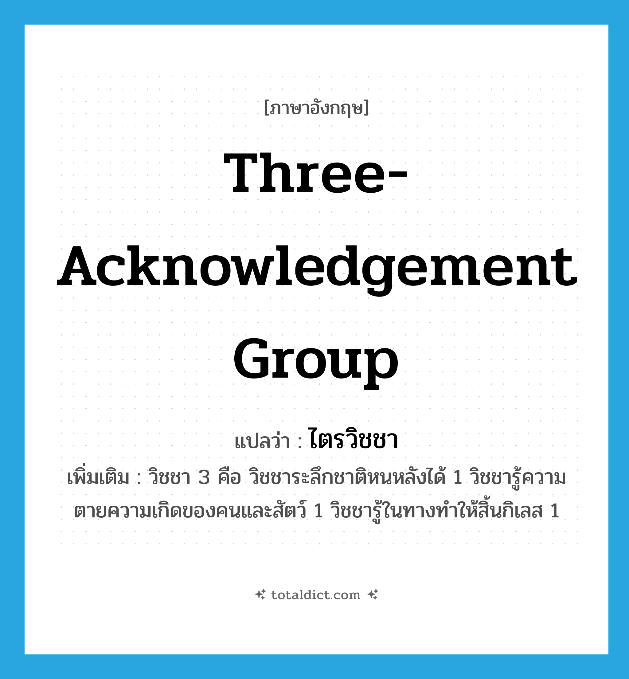 three-acknowledgement group แปลว่า?, คำศัพท์ภาษาอังกฤษ three-acknowledgement group แปลว่า ไตรวิชชา ประเภท N เพิ่มเติม วิชชา 3 คือ วิชชาระลึกชาติหนหลังได้ 1 วิชชารู้ความตายความเกิดของคนและสัตว์ 1 วิชชารู้ในทางทำให้สิ้นกิเลส 1 หมวด N