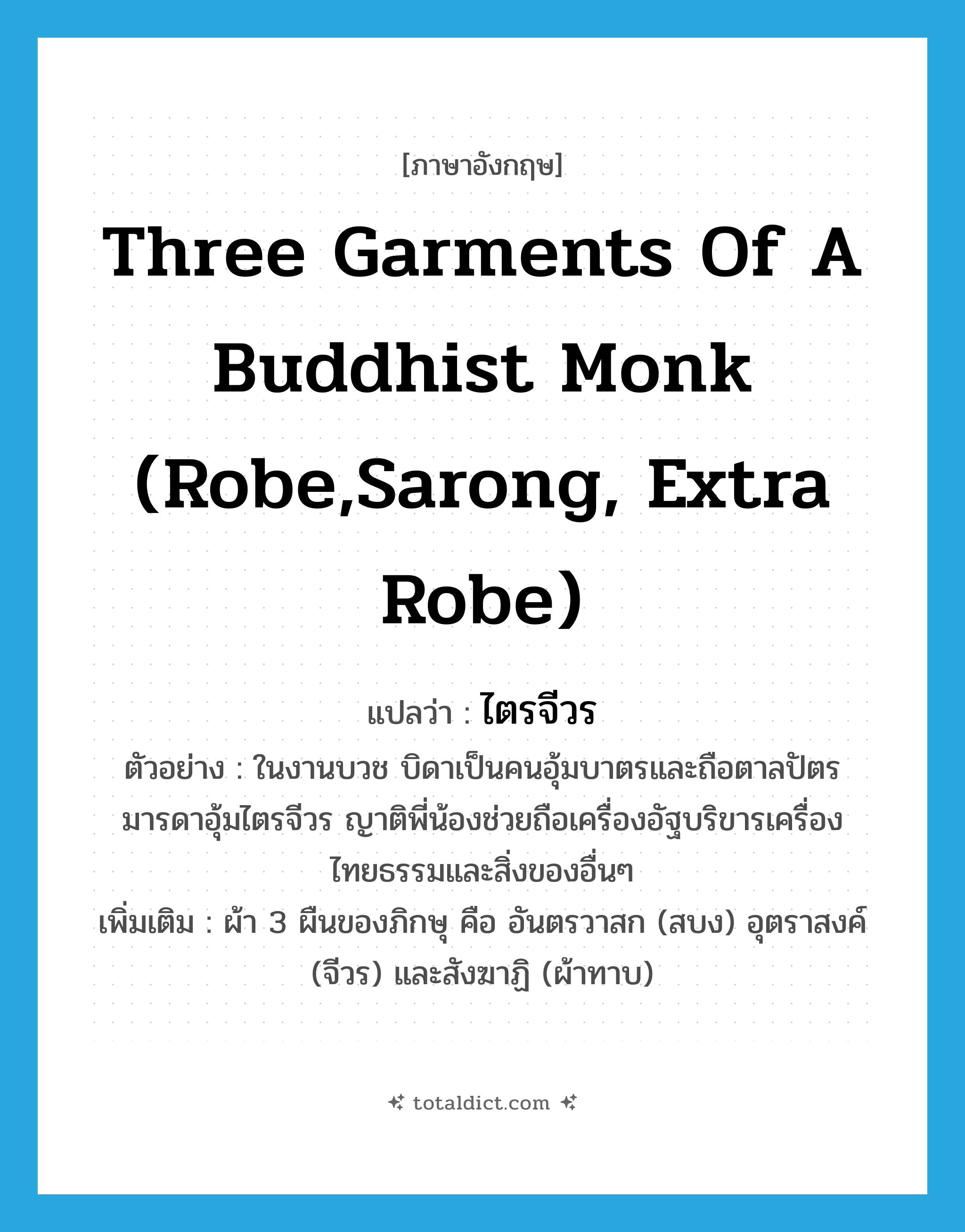 three garments of a Buddhist monk (robe,sarong, extra robe) แปลว่า?, คำศัพท์ภาษาอังกฤษ three garments of a Buddhist monk (robe,sarong, extra robe) แปลว่า ไตรจีวร ประเภท N ตัวอย่าง ในงานบวช บิดาเป็นคนอุ้มบาตรและถือตาลปัตร มารดาอุ้มไตรจีวร ญาติพี่น้องช่วยถือเครื่องอัฐบริขารเครื่องไทยธรรมและสิ่งของอื่นๆ เพิ่มเติม ผ้า 3 ผืนของภิกษุ คือ อันตรวาสก (สบง) อุตราสงค์ (จีวร) และสังฆาฏิ (ผ้าทาบ) หมวด N