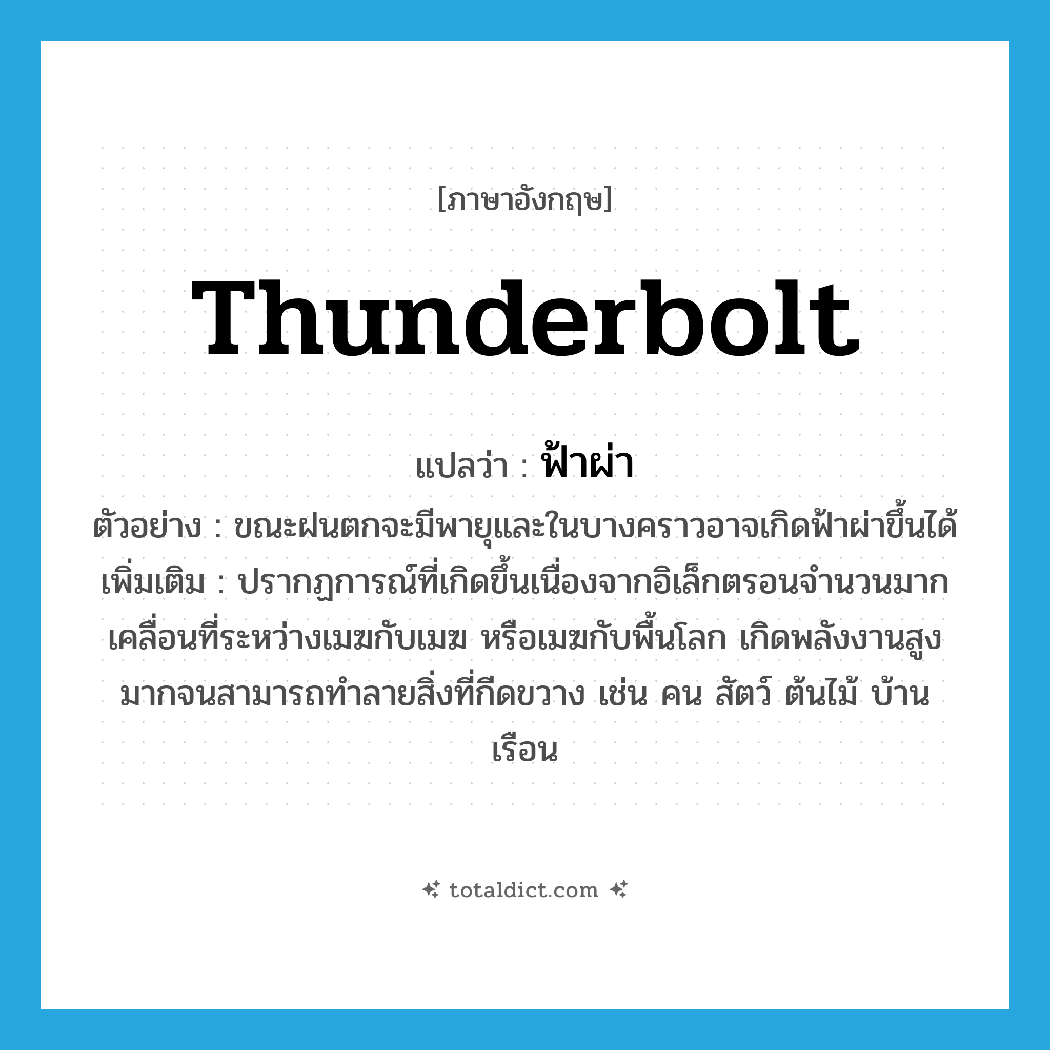 thunderbolt แปลว่า?, คำศัพท์ภาษาอังกฤษ thunderbolt แปลว่า ฟ้าผ่า ประเภท N ตัวอย่าง ขณะฝนตกจะมีพายุและในบางคราวอาจเกิดฟ้าผ่าขึ้นได้ เพิ่มเติม ปรากฏการณ์ที่เกิดขึ้นเนื่องจากอิเล็กตรอนจำนวนมากเคลื่อนที่ระหว่างเมฆกับเมฆ หรือเมฆกับพื้นโลก เกิดพลังงานสูงมากจนสามารถทำลายสิ่งที่กีดขวาง เช่น คน สัตว์ ต้นไม้ บ้านเรือน หมวด N