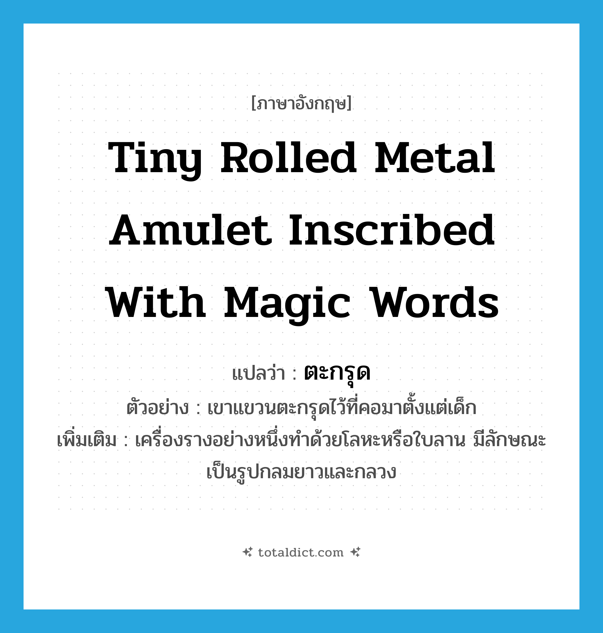 tiny rolled metal amulet inscribed with magic words แปลว่า?, คำศัพท์ภาษาอังกฤษ tiny rolled metal amulet inscribed with magic words แปลว่า ตะกรุด ประเภท N ตัวอย่าง เขาแขวนตะกรุดไว้ที่คอมาตั้งแต่เด็ก เพิ่มเติม เครื่องรางอย่างหนึ่งทำด้วยโลหะหรือใบลาน มีลักษณะเป็นรูปกลมยาวและกลวง หมวด N