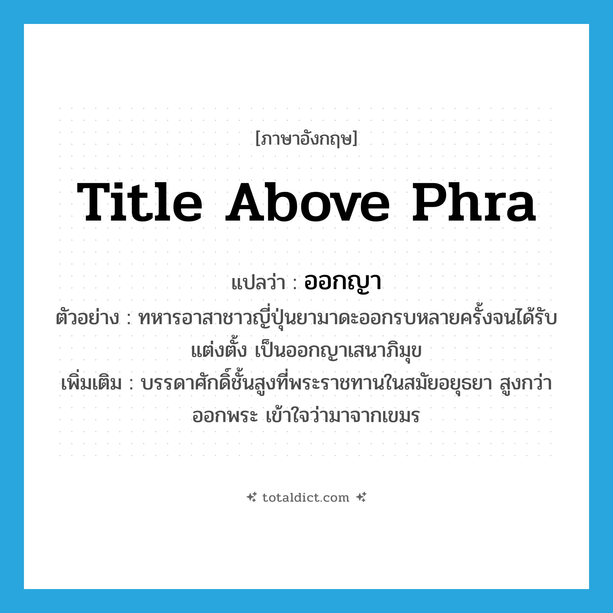 title above Phra แปลว่า?, คำศัพท์ภาษาอังกฤษ title above Phra แปลว่า ออกญา ประเภท N ตัวอย่าง ทหารอาสาชาวญี่ปุ่นยามาดะออกรบหลายครั้งจนได้รับแต่งตั้ง เป็นออกญาเสนาภิมุข เพิ่มเติม บรรดาศักดิ์ชั้นสูงที่พระราชทานในสมัยอยุธยา สูงกว่าออกพระ เข้าใจว่ามาจากเขมร หมวด N