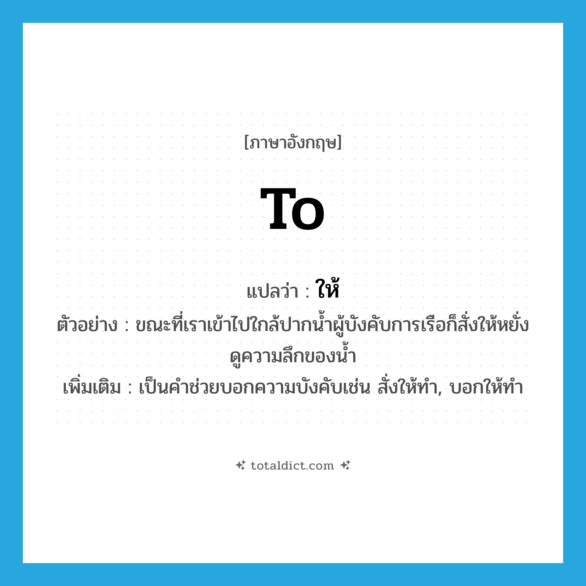 to แปลว่า?, คำศัพท์ภาษาอังกฤษ to แปลว่า ให้ ประเภท AUX ตัวอย่าง ขณะที่เราเข้าไปใกล้ปากน้ำผู้บังคับการเรือก็สั่งให้หยั่งดูความลึกของน้ำ เพิ่มเติม เป็นคำช่วยบอกความบังคับเช่น สั่งให้ทำ, บอกให้ทำ หมวด AUX