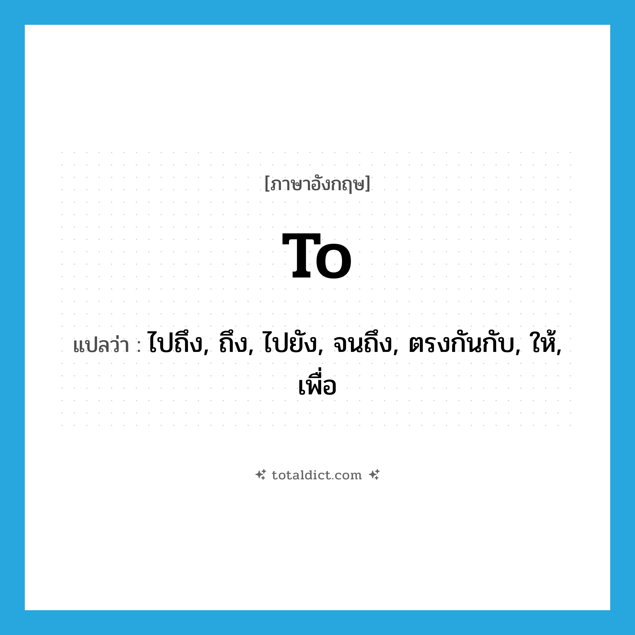 to แปลว่า?, คำศัพท์ภาษาอังกฤษ to แปลว่า ไปถึง, ถึง, ไปยัง, จนถึง, ตรงกันกับ, ให้, เพื่อ ประเภท PREP หมวด PREP