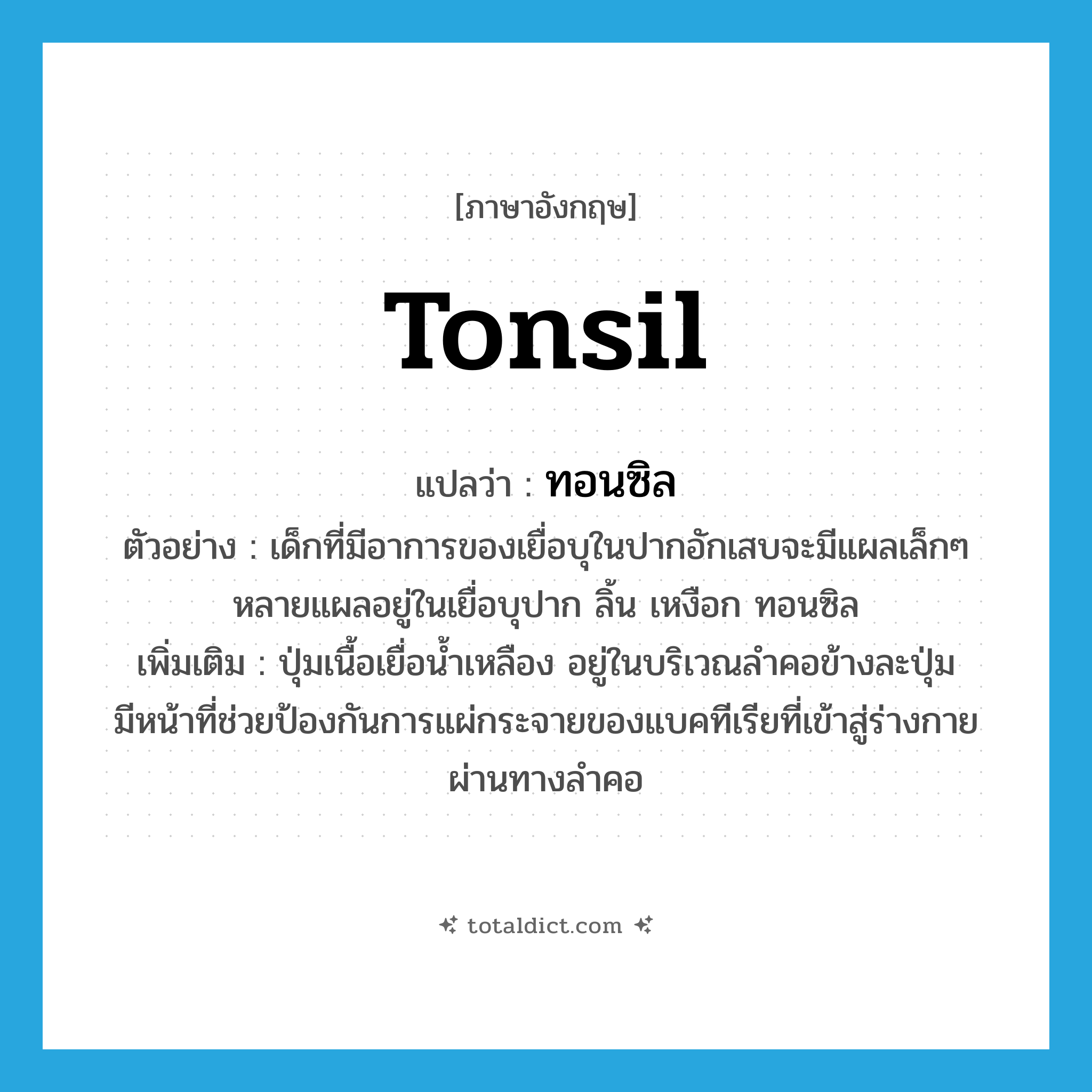 tonsil แปลว่า?, คำศัพท์ภาษาอังกฤษ tonsil แปลว่า ทอนซิล ประเภท N ตัวอย่าง เด็กที่มีอาการของเยื่อบุในปากอักเสบจะมีแผลเล็กๆ หลายแผลอยู่ในเยื่อบุปาก ลิ้น เหงือก ทอนซิล เพิ่มเติม ปุ่มเนื้อเยื่อน้ำเหลือง อยู่ในบริเวณลำคอข้างละปุ่ม มีหน้าที่ช่วยป้องกันการแผ่กระจายของแบคทีเรียที่เข้าสู่ร่างกายผ่านทางลำคอ หมวด N