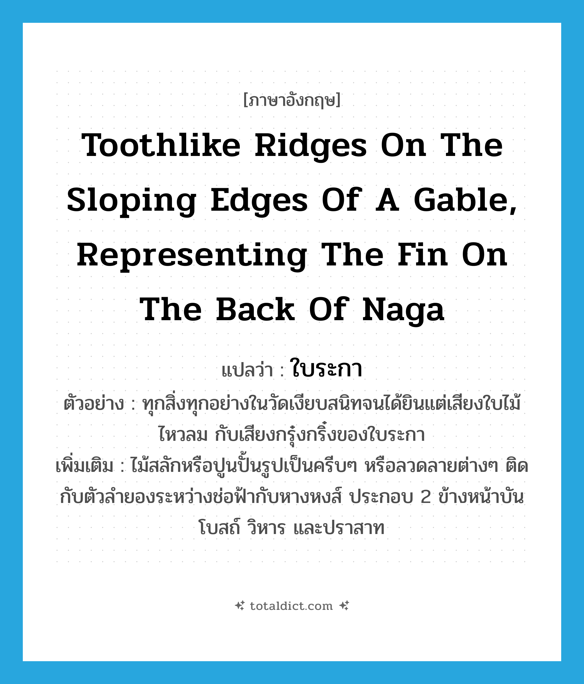 toothlike ridges on the sloping edges of a gable, representing the fin on the back of Naga แปลว่า?, คำศัพท์ภาษาอังกฤษ toothlike ridges on the sloping edges of a gable, representing the fin on the back of Naga แปลว่า ใบระกา ประเภท N ตัวอย่าง ทุกสิ่งทุกอย่างในวัดเงียบสนิทจนได้ยินแต่เสียงใบไม้ไหวลม กับเสียงกรุ๋งกริ๋งของใบระกา เพิ่มเติม ไม้สลักหรือปูนปั้นรูปเป็นครีบๆ หรือลวดลายต่างๆ ติดกับตัวลำยองระหว่างช่อฟ้ากับหางหงส์ ประกอบ 2 ข้างหน้าบันโบสถ์ วิหาร และปราสาท หมวด N