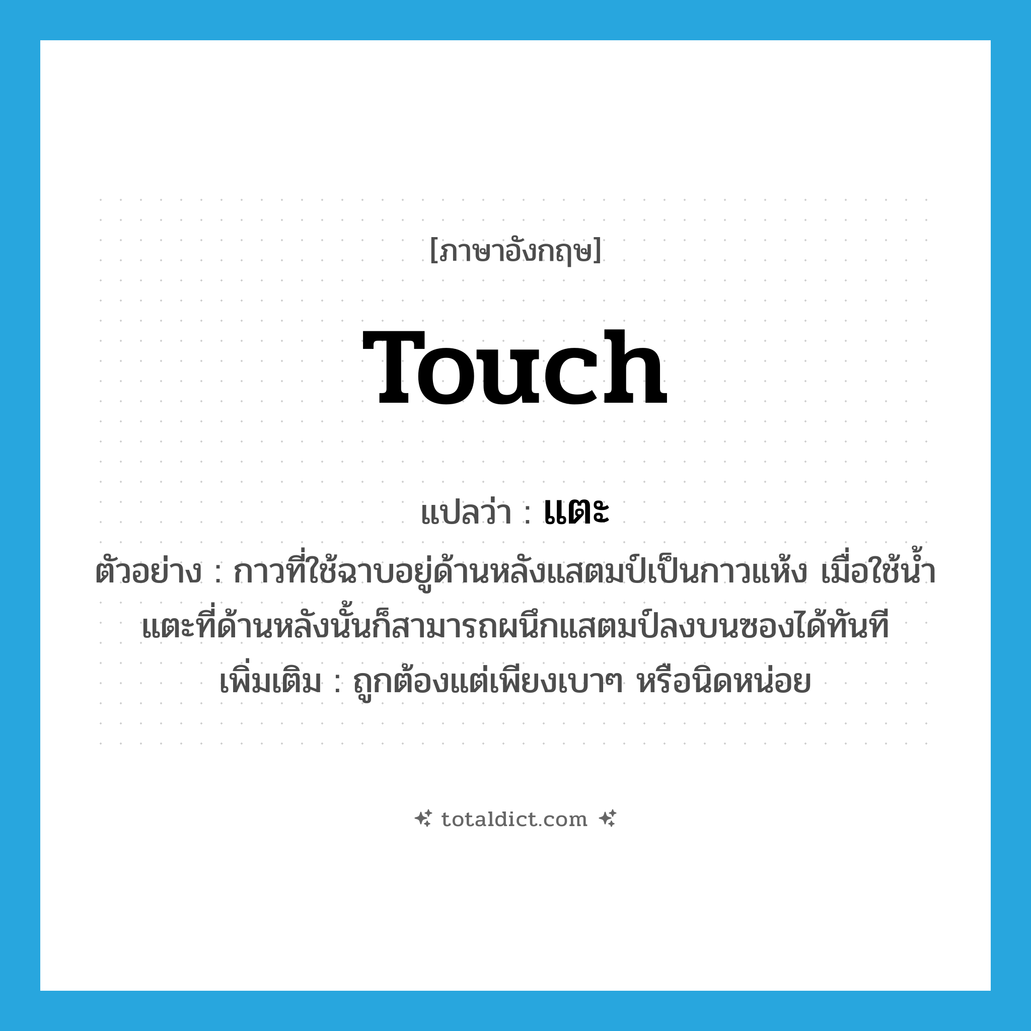 touch แปลว่า?, คำศัพท์ภาษาอังกฤษ touch แปลว่า แตะ ประเภท V ตัวอย่าง กาวที่ใช้ฉาบอยู่ด้านหลังแสตมป์เป็นกาวแห้ง เมื่อใช้น้ำแตะที่ด้านหลังนั้นก็สามารถผนึกแสตมป์ลงบนซองได้ทันที เพิ่มเติม ถูกต้องแต่เพียงเบาๆ หรือนิดหน่อย หมวด V