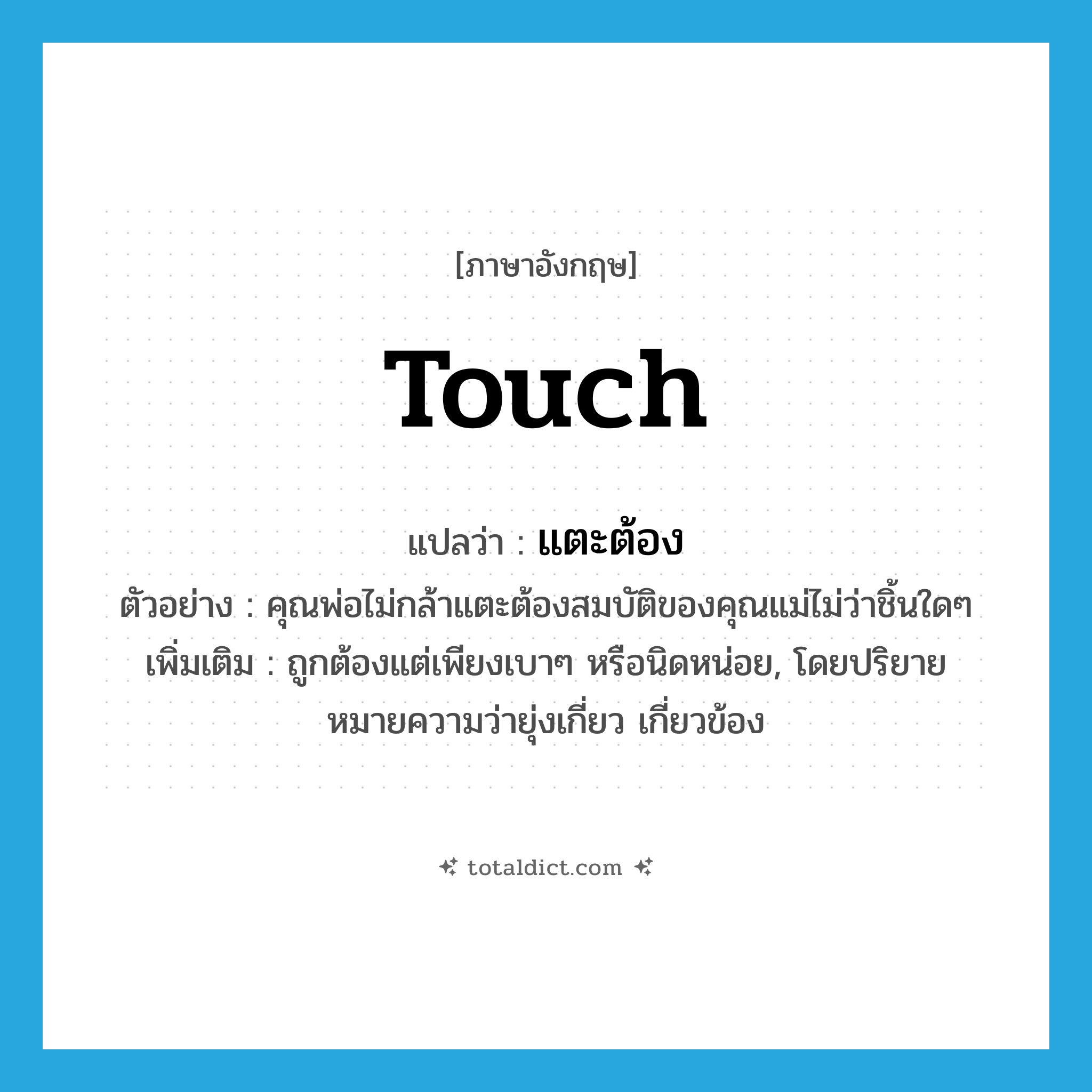 touch แปลว่า?, คำศัพท์ภาษาอังกฤษ touch แปลว่า แตะต้อง ประเภท V ตัวอย่าง คุณพ่อไม่กล้าแตะต้องสมบัติของคุณแม่ไม่ว่าชิ้นใดๆ เพิ่มเติม ถูกต้องแต่เพียงเบาๆ หรือนิดหน่อย, โดยปริยายหมายความว่ายุ่งเกี่ยว เกี่ยวข้อง หมวด V