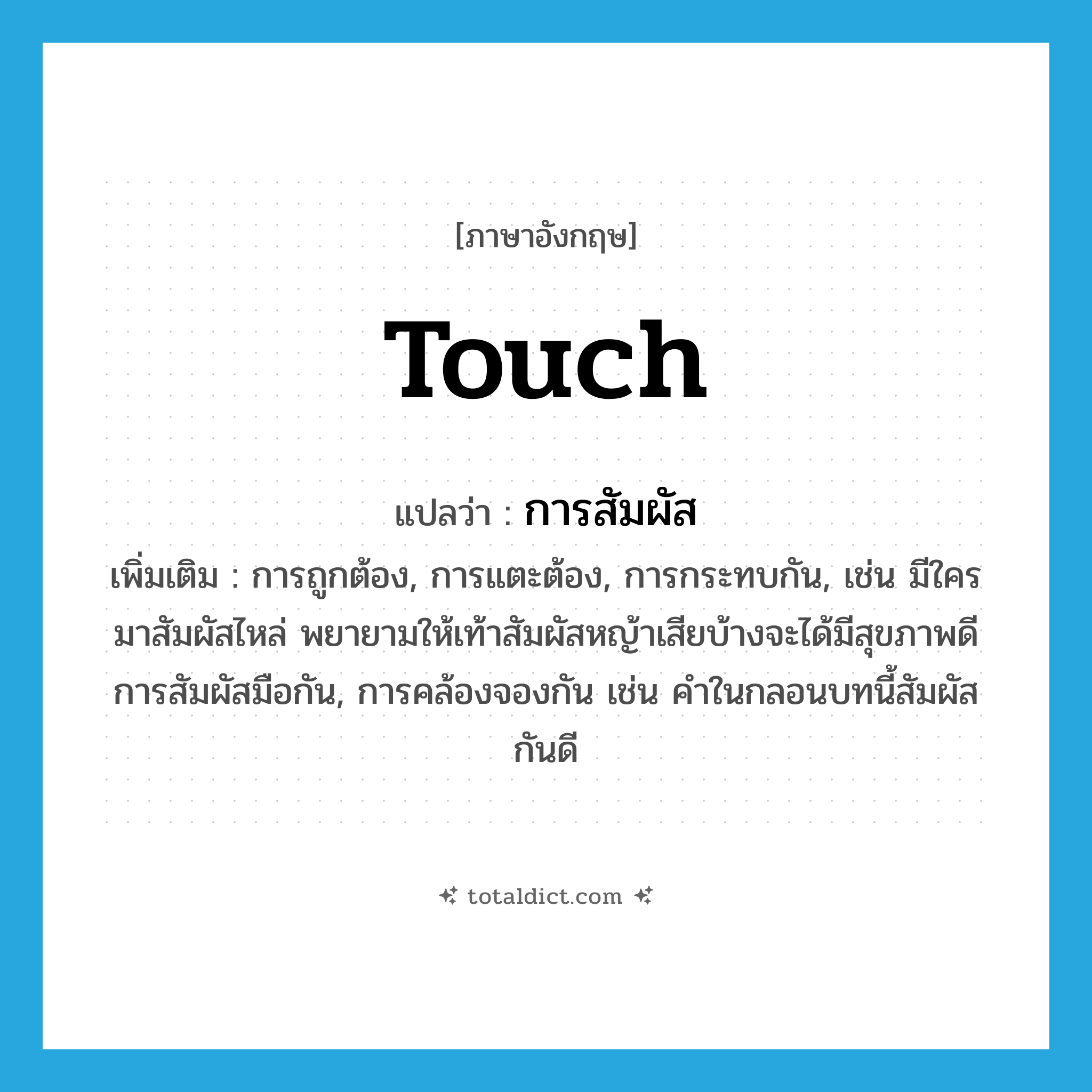 touch แปลว่า?, คำศัพท์ภาษาอังกฤษ touch แปลว่า การสัมผัส ประเภท N เพิ่มเติม การถูกต้อง, การแตะต้อง, การกระทบกัน, เช่น มีใครมาสัมผัสไหล่ พยายามให้เท้าสัมผัสหญ้าเสียบ้างจะได้มีสุขภาพดี การสัมผัสมือกัน, การคล้องจองกัน เช่น คำในกลอนบทนี้สัมผัสกันดี หมวด N