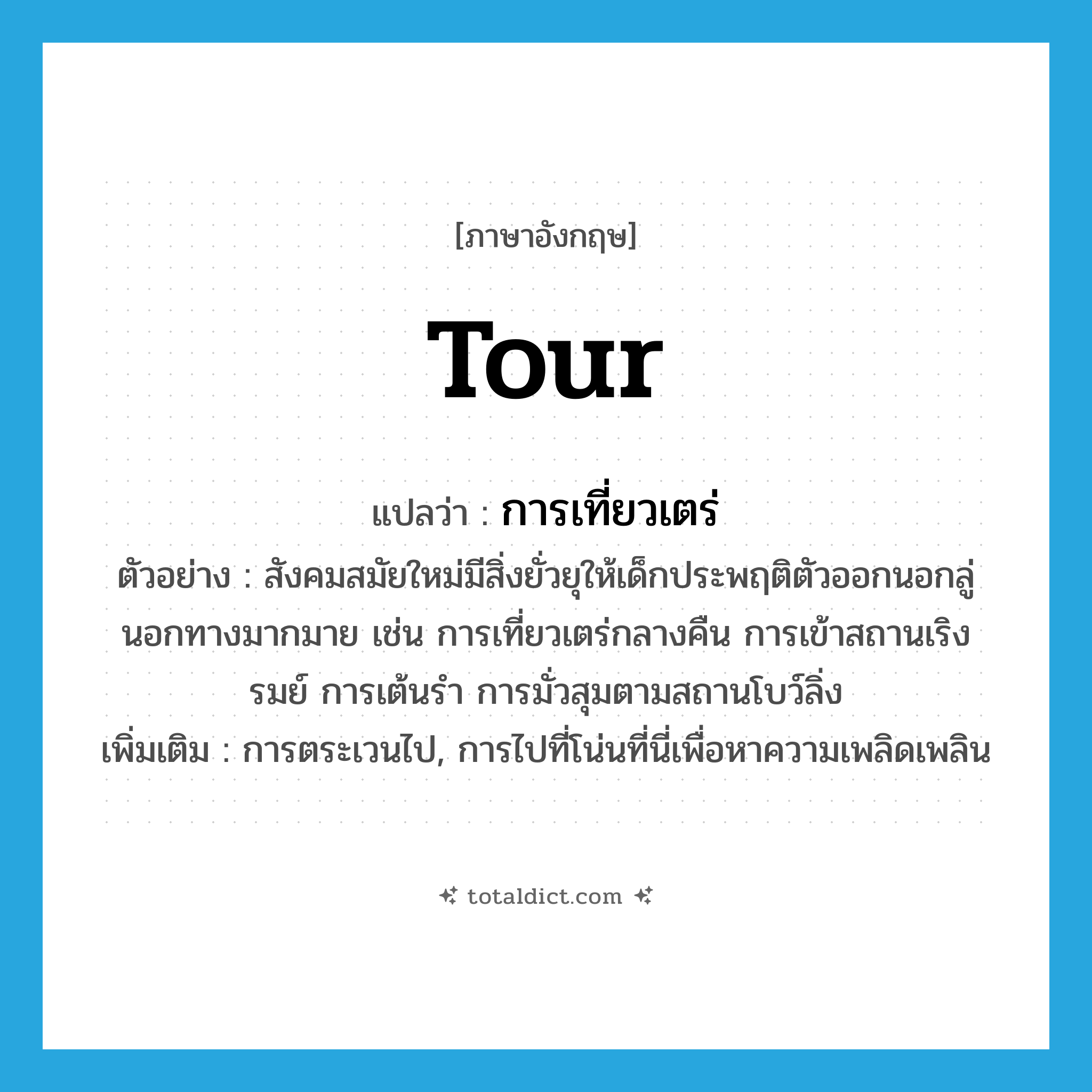 tour แปลว่า?, คำศัพท์ภาษาอังกฤษ tour แปลว่า การเที่ยวเตร่ ประเภท N ตัวอย่าง สังคมสมัยใหม่มีสิ่งยั่วยุให้เด็กประพฤติตัวออกนอกลู่นอกทางมากมาย เช่น การเที่ยวเตร่กลางคืน การเข้าสถานเริงรมย์ การเต้นรำ การมั่วสุมตามสถานโบว์ลิ่ง เพิ่มเติม การตระเวนไป, การไปที่โน่นที่นี่เพื่อหาความเพลิดเพลิน หมวด N