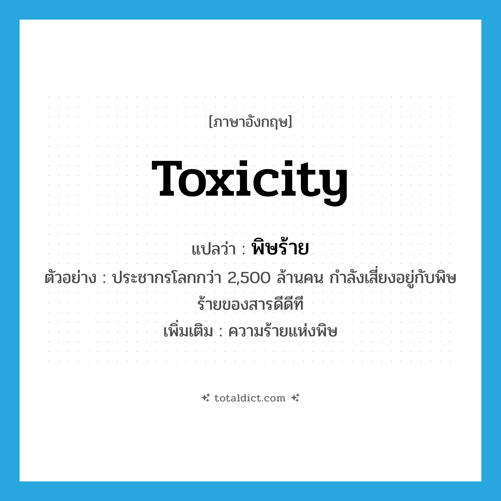 toxicity แปลว่า?, คำศัพท์ภาษาอังกฤษ toxicity แปลว่า พิษร้าย ประเภท N ตัวอย่าง ประชากรโลกกว่า 2,500 ล้านคน กำลังเสี่ยงอยู่กับพิษร้ายของสารดีดีที เพิ่มเติม ความร้ายแห่งพิษ หมวด N