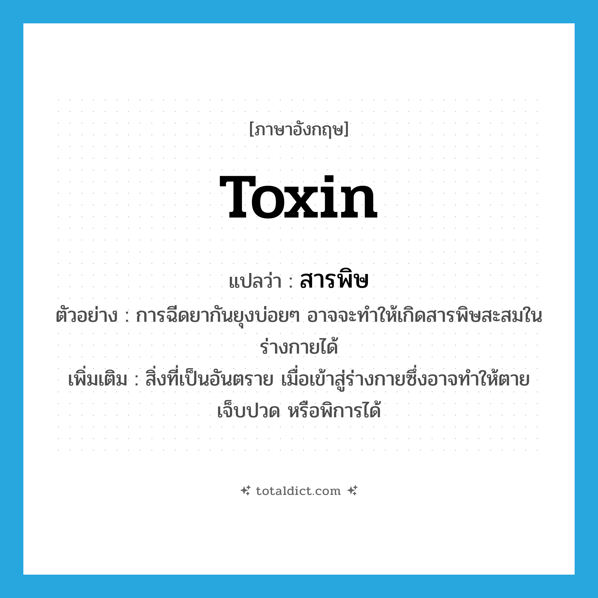 toxin แปลว่า?, คำศัพท์ภาษาอังกฤษ toxin แปลว่า สารพิษ ประเภท N ตัวอย่าง การฉีดยากันยุงบ่อยๆ อาจจะทำให้เกิดสารพิษสะสมในร่างกายได้ เพิ่มเติม สิ่งที่เป็นอันตราย เมื่อเข้าสู่ร่างกายซึ่งอาจทำให้ตาย เจ็บปวด หรือพิการได้ หมวด N