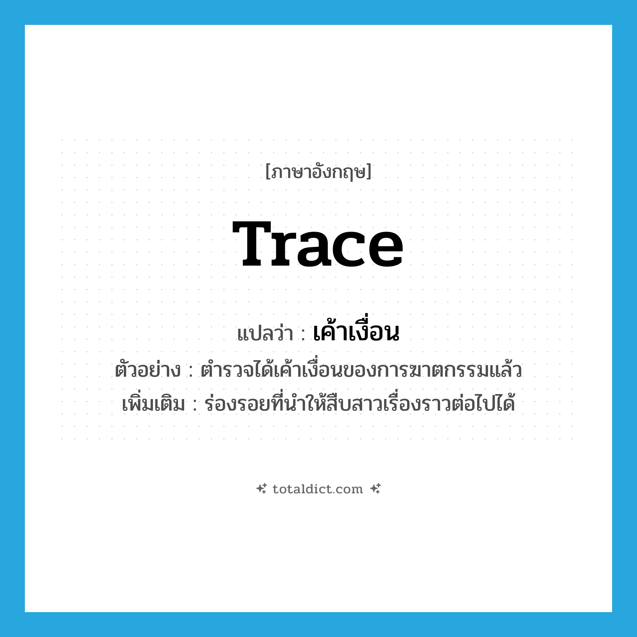 trace แปลว่า?, คำศัพท์ภาษาอังกฤษ trace แปลว่า เค้าเงื่อน ประเภท N ตัวอย่าง ตำรวจได้เค้าเงื่อนของการฆาตกรรมแล้ว เพิ่มเติม ร่องรอยที่นำให้สืบสาวเรื่องราวต่อไปได้ หมวด N