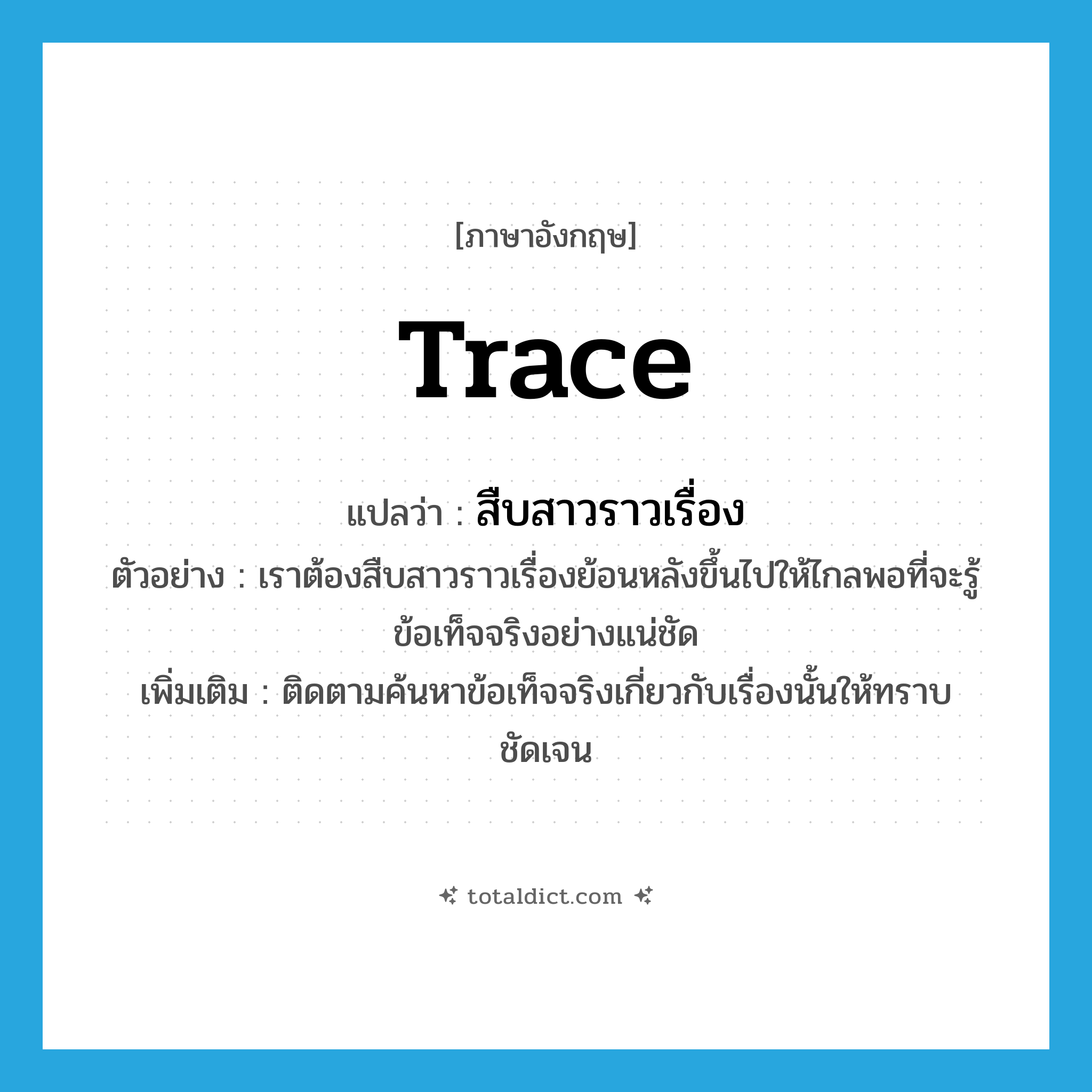 trace แปลว่า?, คำศัพท์ภาษาอังกฤษ trace แปลว่า สืบสาวราวเรื่อง ประเภท V ตัวอย่าง เราต้องสืบสาวราวเรื่องย้อนหลังขึ้นไปให้ไกลพอที่จะรู้ข้อเท็จจริงอย่างแน่ชัด เพิ่มเติม ติดตามค้นหาข้อเท็จจริงเกี่ยวกับเรื่องนั้นให้ทราบชัดเจน หมวด V