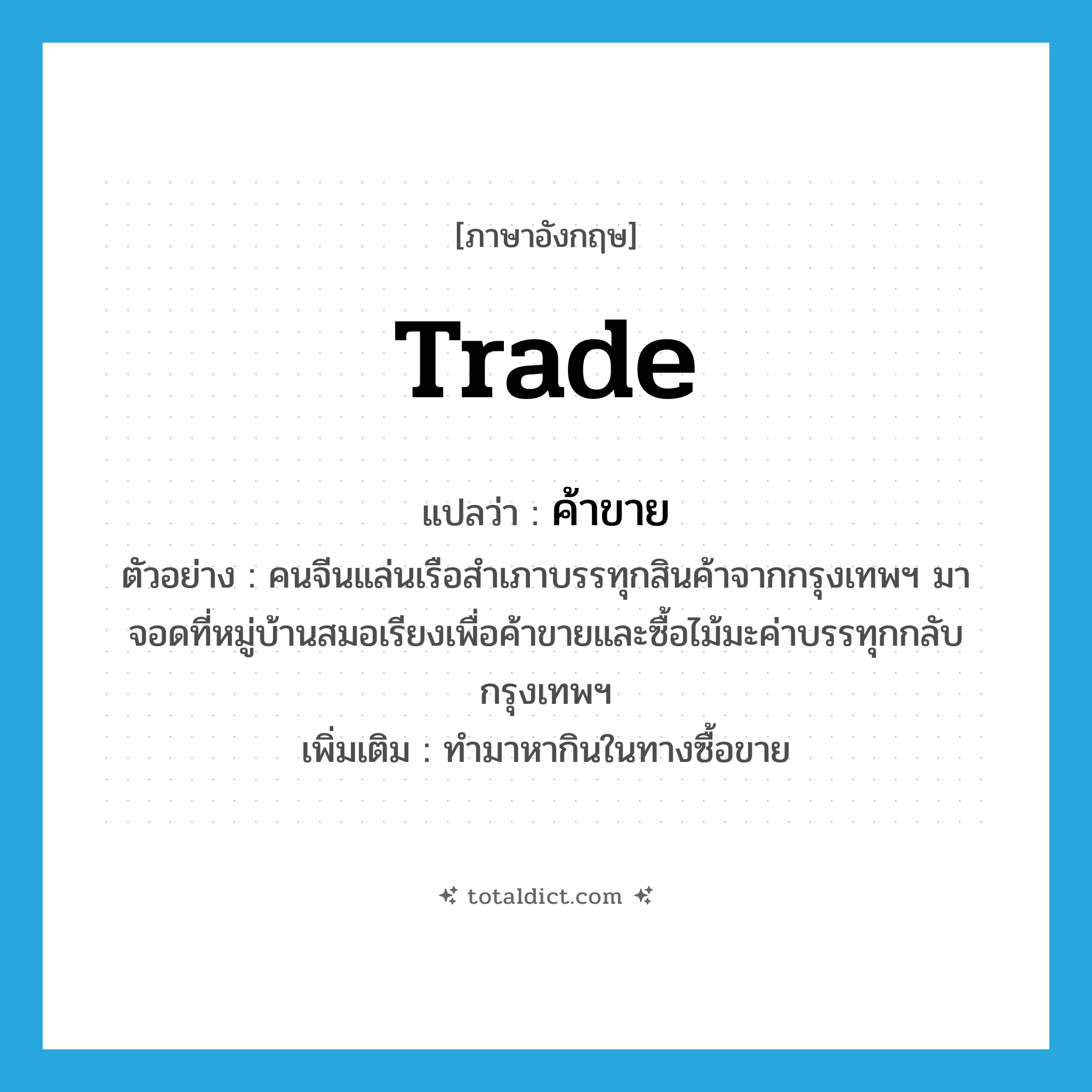 trade แปลว่า?, คำศัพท์ภาษาอังกฤษ trade แปลว่า ค้าขาย ประเภท V ตัวอย่าง คนจีนแล่นเรือสำเภาบรรทุกสินค้าจากกรุงเทพฯ มาจอดที่หมู่บ้านสมอเรียงเพื่อค้าขายและซื้อไม้มะค่าบรรทุกกลับกรุงเทพฯ เพิ่มเติม ทำมาหากินในทางซื้อขาย หมวด V