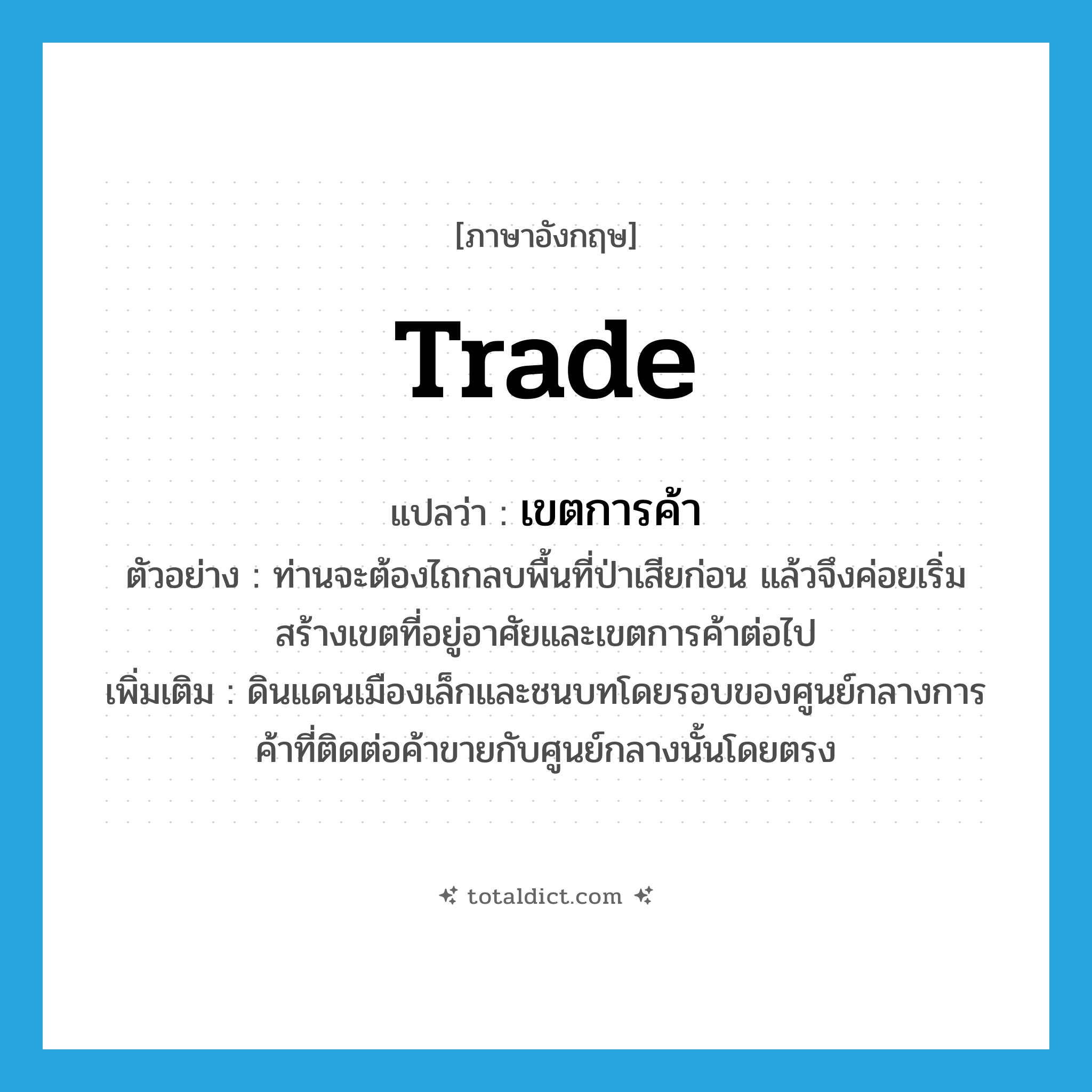 trade แปลว่า?, คำศัพท์ภาษาอังกฤษ trade แปลว่า เขตการค้า ประเภท N ตัวอย่าง ท่านจะต้องไถกลบพื้นที่ป่าเสียก่อน แล้วจึงค่อยเริ่มสร้างเขตที่อยู่อาศัยและเขตการค้าต่อไป เพิ่มเติม ดินแดนเมืองเล็กและชนบทโดยรอบของศูนย์กลางการค้าที่ติดต่อค้าขายกับศูนย์กลางนั้นโดยตรง หมวด N