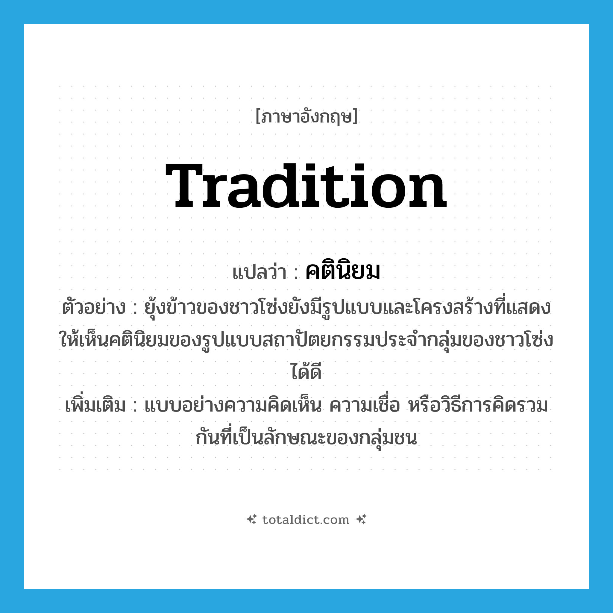 tradition แปลว่า?, คำศัพท์ภาษาอังกฤษ tradition แปลว่า คตินิยม ประเภท N ตัวอย่าง ยุ้งข้าวของชาวโซ่งยังมีรูปแบบและโครงสร้างที่แสดงให้เห็นคตินิยมของรูปแบบสถาปัตยกรรมประจำกลุ่มของชาวโซ่งได้ดี เพิ่มเติม แบบอย่างความคิดเห็น ความเชื่อ หรือวิธีการคิดรวมกันที่เป็นลักษณะของกลุ่มชน หมวด N