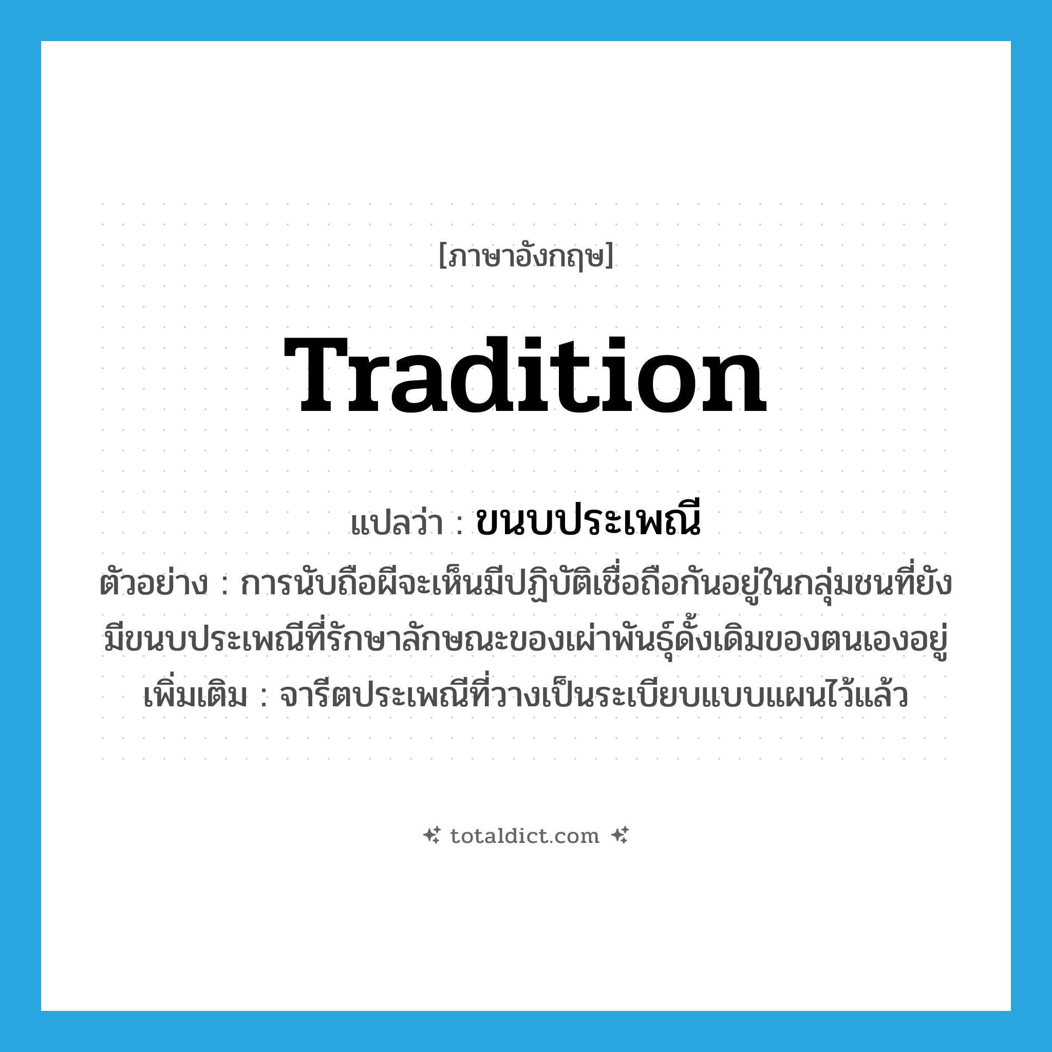 tradition แปลว่า?, คำศัพท์ภาษาอังกฤษ tradition แปลว่า ขนบประเพณี ประเภท N ตัวอย่าง การนับถือผีจะเห็นมีปฏิบัติเชื่อถือกันอยู่ในกลุ่มชนที่ยังมีขนบประเพณีที่รักษาลักษณะของเผ่าพันธุ์ดั้งเดิมของตนเองอยู่ เพิ่มเติม จารีตประเพณีที่วางเป็นระเบียบแบบแผนไว้แล้ว หมวด N