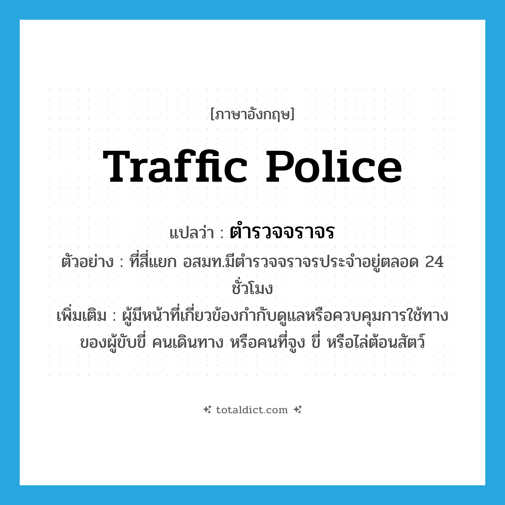 traffic police แปลว่า?, คำศัพท์ภาษาอังกฤษ traffic police แปลว่า ตำรวจจราจร ประเภท N ตัวอย่าง ที่สี่แยก อสมท.มีตำรวจจราจรประจำอยู่ตลอด 24 ชั่วโมง เพิ่มเติม ผู้มีหน้าที่เกี่ยวข้องกำกับดูแลหรือควบคุมการใช้ทางของผู้ขับขี่ คนเดินทาง หรือคนที่จูง ขี่ หรือไล่ต้อนสัตว์ หมวด N