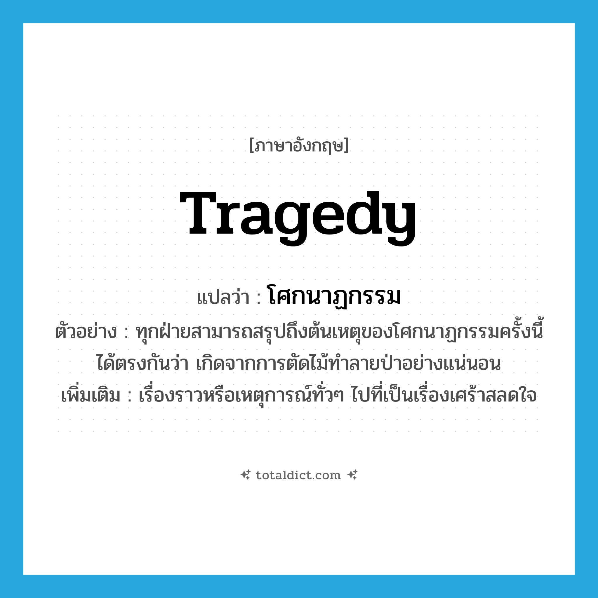 tragedy แปลว่า?, คำศัพท์ภาษาอังกฤษ tragedy แปลว่า โศกนาฏกรรม ประเภท N ตัวอย่าง ทุกฝ่ายสามารถสรุปถึงต้นเหตุของโศกนาฏกรรมครั้งนี้ได้ตรงกันว่า เกิดจากการตัดไม้ทำลายป่าอย่างแน่นอน เพิ่มเติม เรื่องราวหรือเหตุการณ์ทั่วๆ ไปที่เป็นเรื่องเศร้าสลดใจ หมวด N