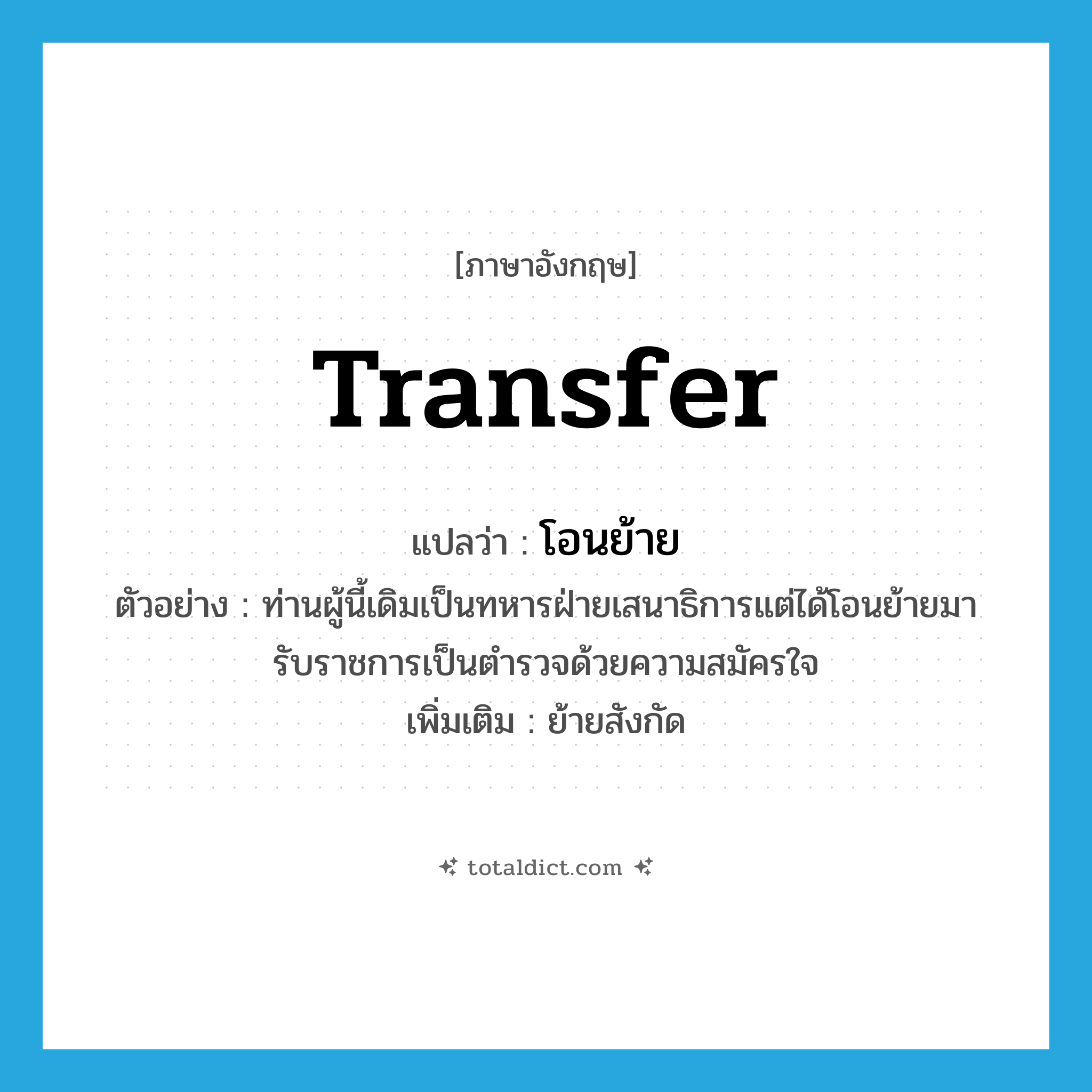 transfer แปลว่า?, คำศัพท์ภาษาอังกฤษ transfer แปลว่า โอนย้าย ประเภท V ตัวอย่าง ท่านผู้นี้เดิมเป็นทหารฝ่ายเสนาธิการแต่ได้โอนย้ายมารับราชการเป็นตำรวจด้วยความสมัครใจ เพิ่มเติม ย้ายสังกัด หมวด V