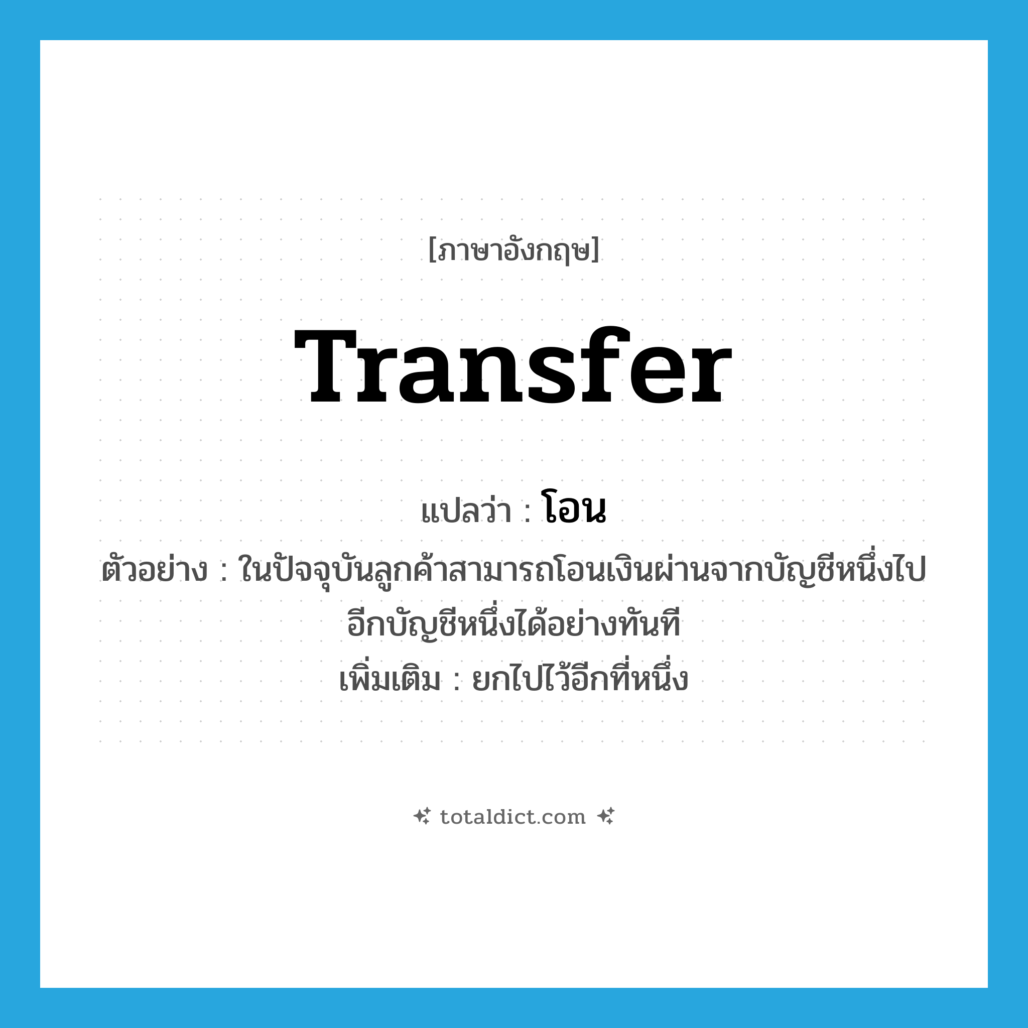 transfer แปลว่า?, คำศัพท์ภาษาอังกฤษ transfer แปลว่า โอน ประเภท V ตัวอย่าง ในปัจจุบันลูกค้าสามารถโอนเงินผ่านจากบัญชีหนึ่งไปอีกบัญชีหนึ่งได้อย่างทันที เพิ่มเติม ยกไปไว้อีกที่หนึ่ง หมวด V