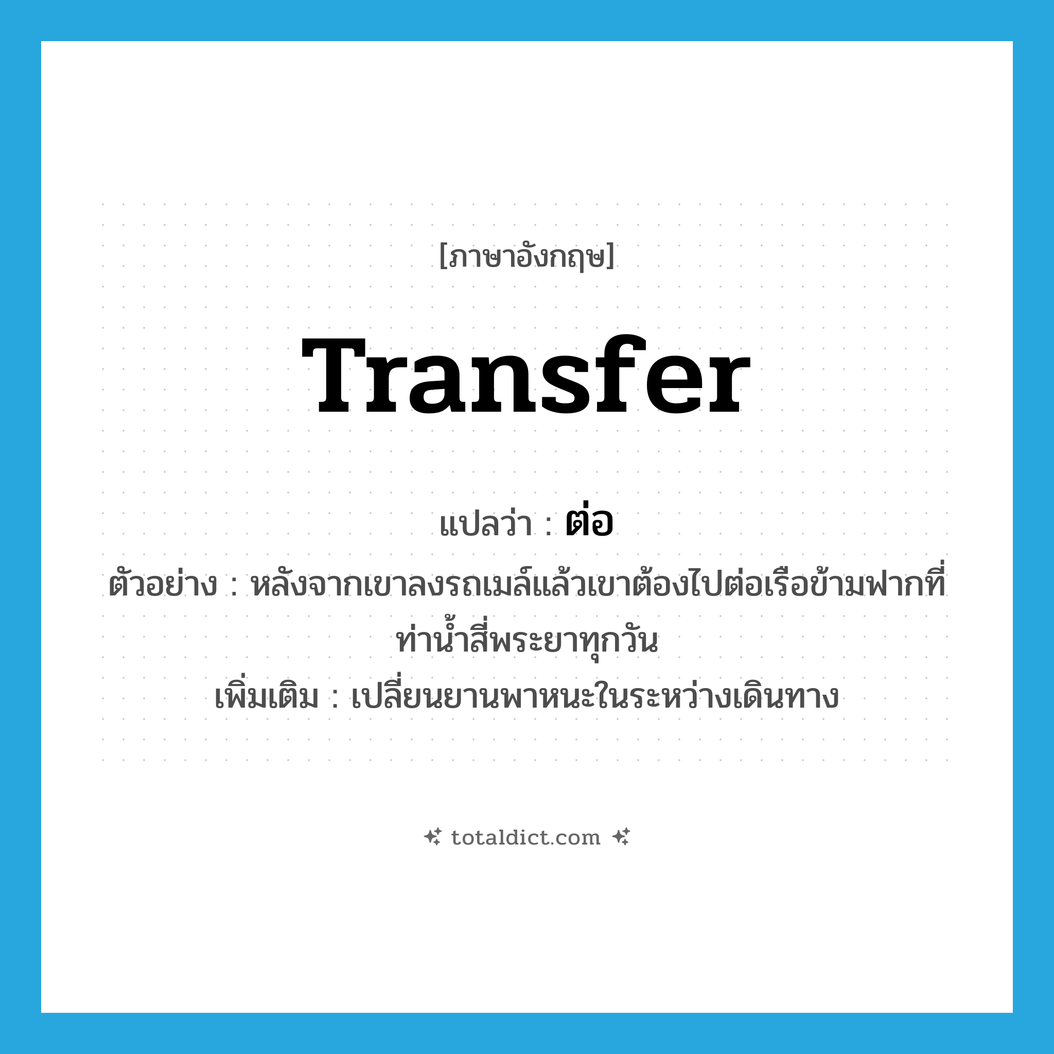 transfer แปลว่า?, คำศัพท์ภาษาอังกฤษ transfer แปลว่า ต่อ ประเภท V ตัวอย่าง หลังจากเขาลงรถเมล์แล้วเขาต้องไปต่อเรือข้ามฟากที่ท่าน้ำสี่พระยาทุกวัน เพิ่มเติม เปลี่ยนยานพาหนะในระหว่างเดินทาง หมวด V