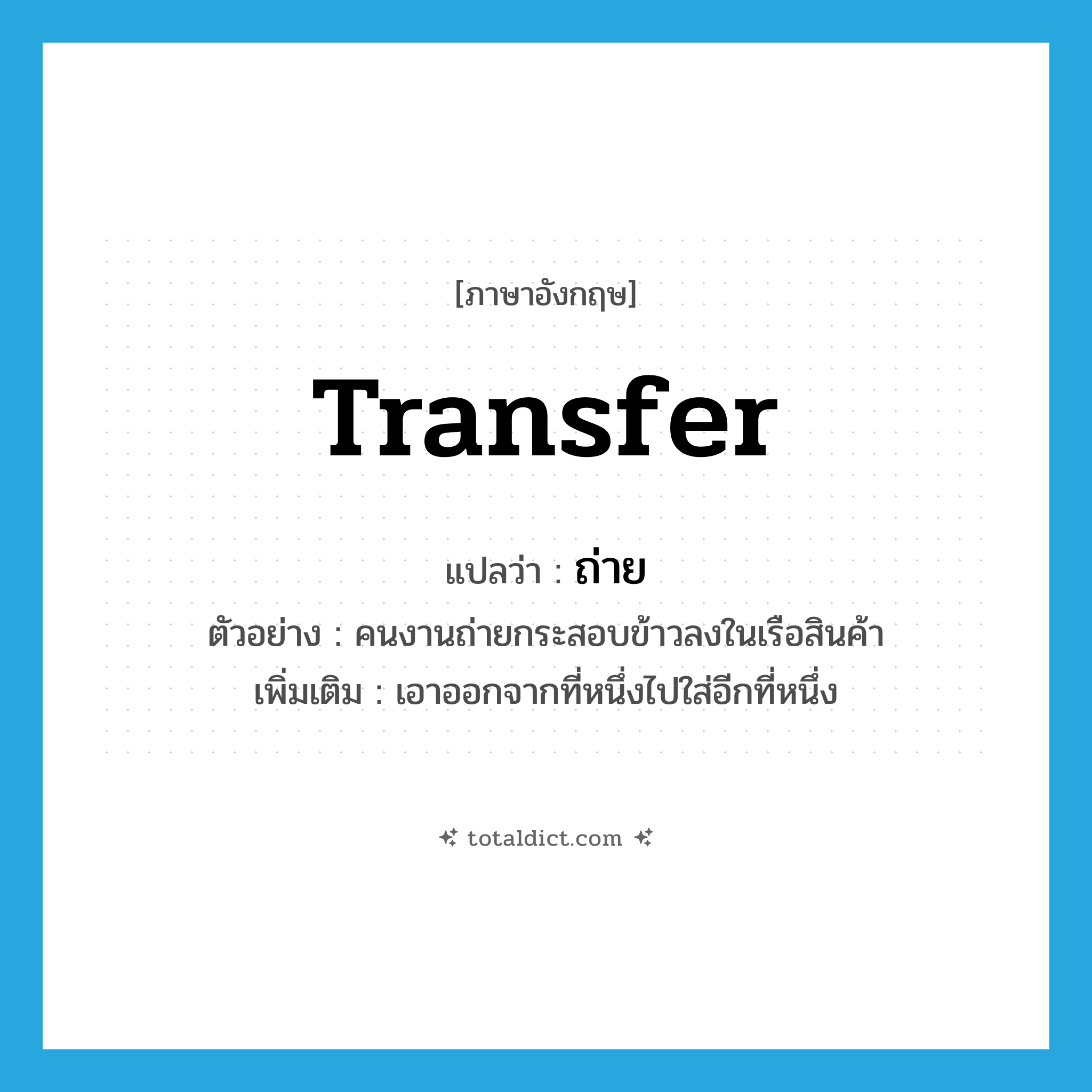 transfer แปลว่า?, คำศัพท์ภาษาอังกฤษ transfer แปลว่า ถ่าย ประเภท V ตัวอย่าง คนงานถ่ายกระสอบข้าวลงในเรือสินค้า เพิ่มเติม เอาออกจากที่หนึ่งไปใส่อีกที่หนึ่ง หมวด V