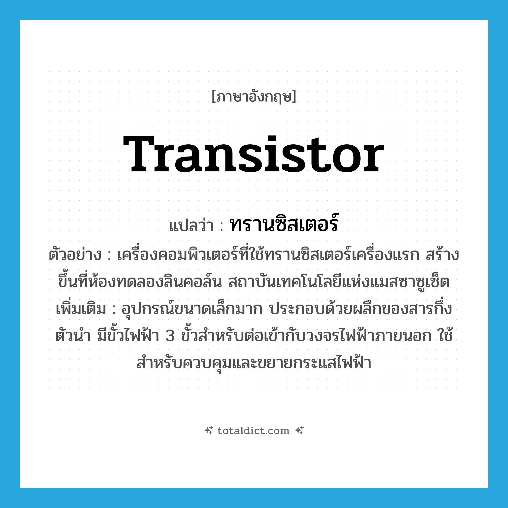 transistor แปลว่า?, คำศัพท์ภาษาอังกฤษ transistor แปลว่า ทรานซิสเตอร์ ประเภท N ตัวอย่าง เครื่องคอมพิวเตอร์ที่ใช้ทรานซิสเตอร์เครื่องแรก สร้างขึ้นที่ห้องทดลองลินคอล์น สถาบันเทคโนโลยีแห่งแมสซาซูเซ็ต เพิ่มเติม อุปกรณ์ขนาดเล็กมาก ประกอบด้วยผลึกของสารกึ่งตัวนำ มีขั้วไฟฟ้า 3 ขั้วสำหรับต่อเข้ากับวงจรไฟฟ้าภายนอก ใช้สำหรับควบคุมและขยายกระแสไฟฟ้า หมวด N