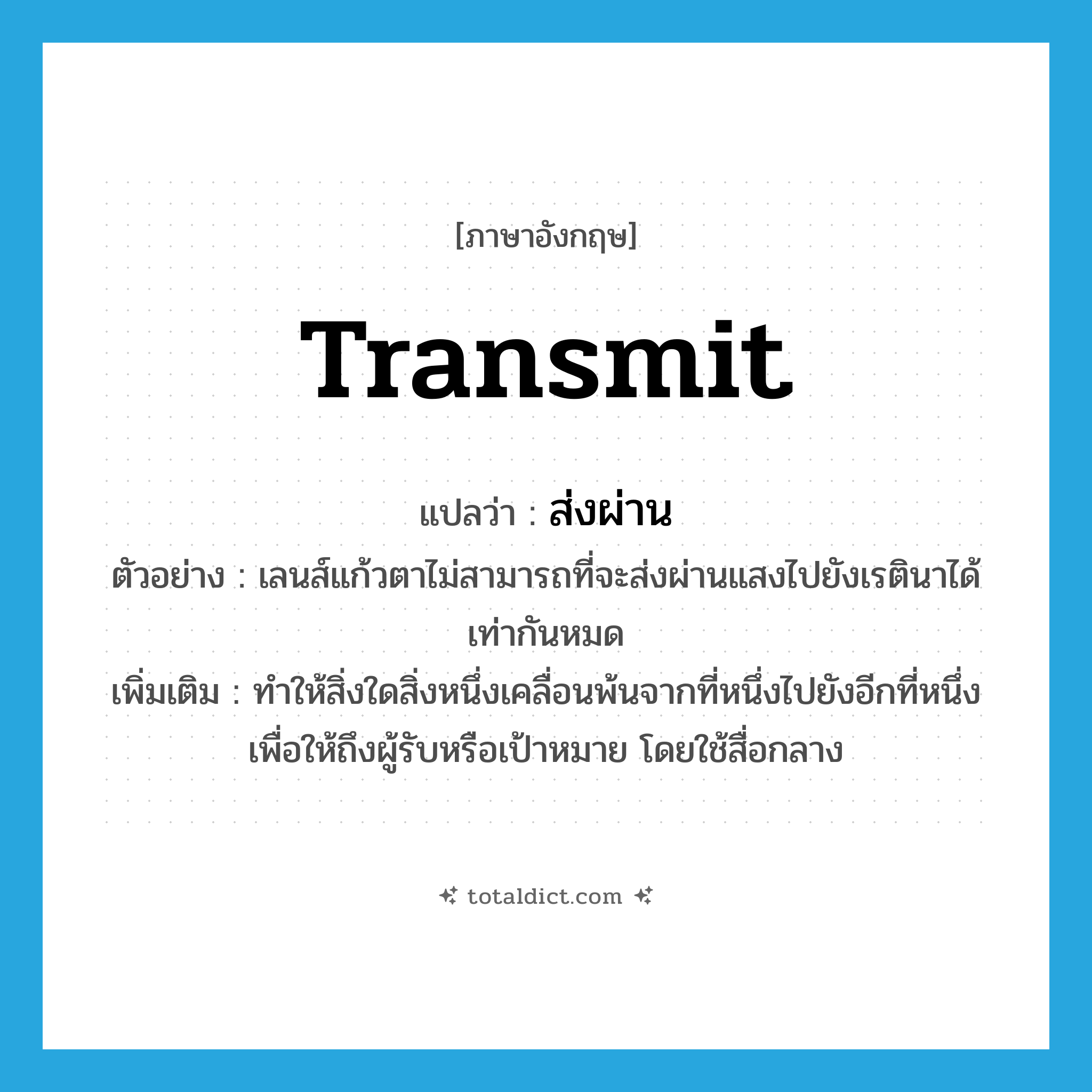 transmit แปลว่า?, คำศัพท์ภาษาอังกฤษ transmit แปลว่า ส่งผ่าน ประเภท V ตัวอย่าง เลนส์แก้วตาไม่สามารถที่จะส่งผ่านแสงไปยังเรตินาได้เท่ากันหมด เพิ่มเติม ทำให้สิ่งใดสิ่งหนึ่งเคลื่อนพ้นจากที่หนึ่งไปยังอีกที่หนึ่ง เพื่อให้ถึงผู้รับหรือเป้าหมาย โดยใช้สื่อกลาง หมวด V