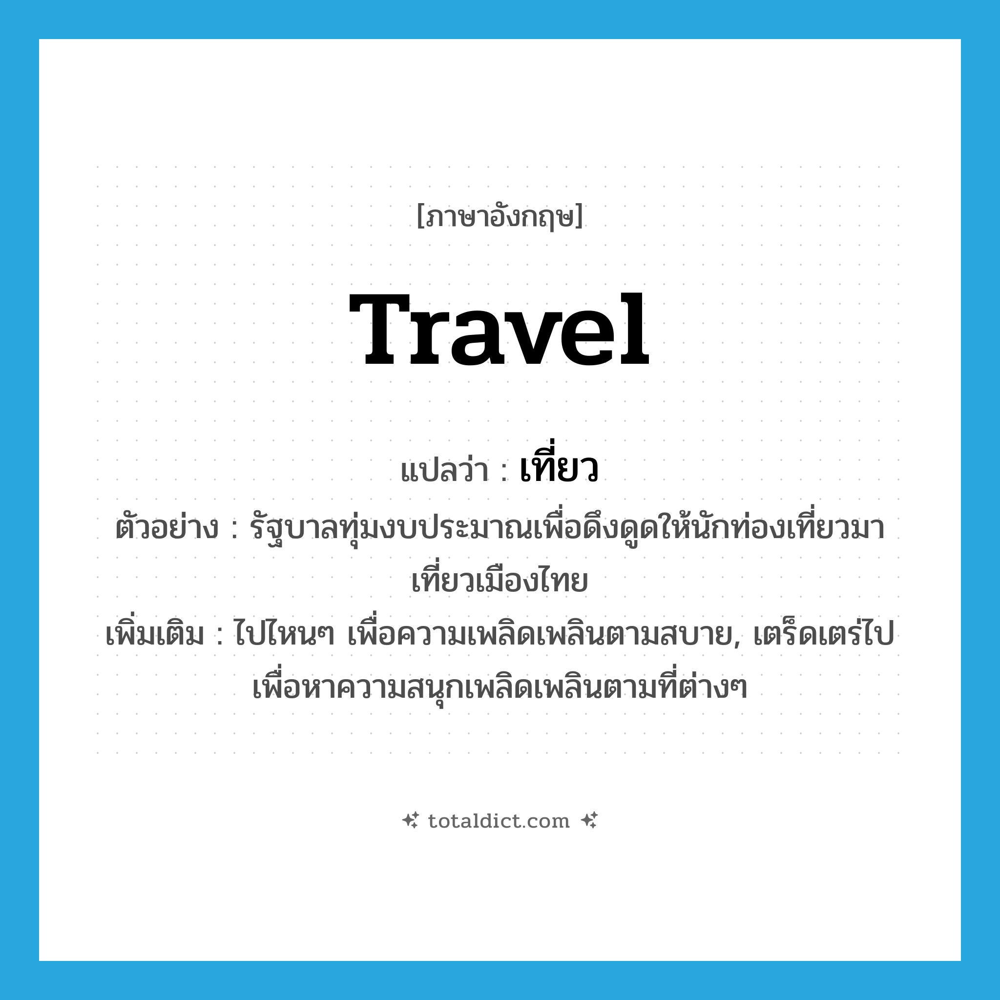 travel แปลว่า?, คำศัพท์ภาษาอังกฤษ travel แปลว่า เที่ยว ประเภท V ตัวอย่าง รัฐบาลทุ่มงบประมาณเพื่อดึงดูดให้นักท่องเที่ยวมาเที่ยวเมืองไทย เพิ่มเติม ไปไหนๆ เพื่อความเพลิดเพลินตามสบาย, เตร็ดเตร่ไปเพื่อหาความสนุกเพลิดเพลินตามที่ต่างๆ หมวด V