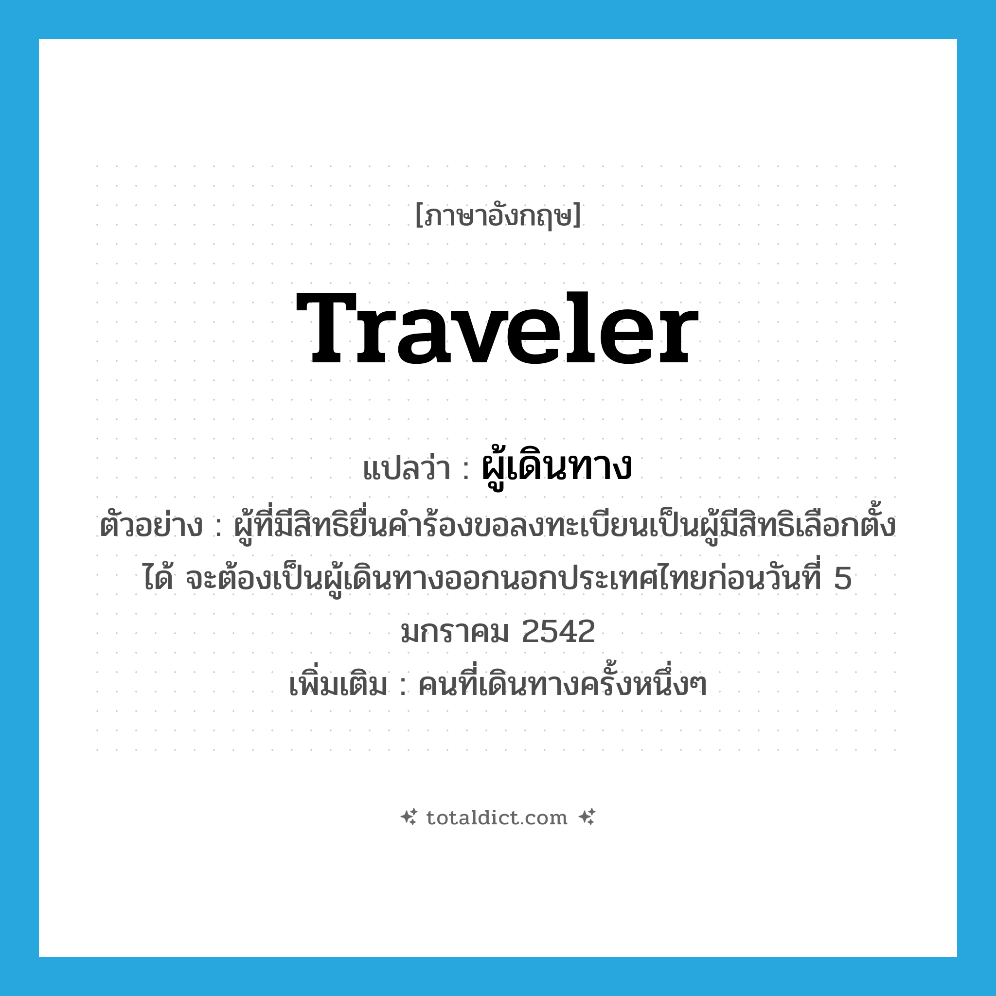 traveler แปลว่า?, คำศัพท์ภาษาอังกฤษ traveler แปลว่า ผู้เดินทาง ประเภท N ตัวอย่าง ผู้ที่มีสิทธิยื่นคำร้องขอลงทะเบียนเป็นผู้มีสิทธิเลือกตั้งได้ จะต้องเป็นผู้เดินทางออกนอกประเทศไทยก่อนวันที่ 5 มกราคม 2542 เพิ่มเติม คนที่เดินทางครั้งหนึ่งๆ หมวด N