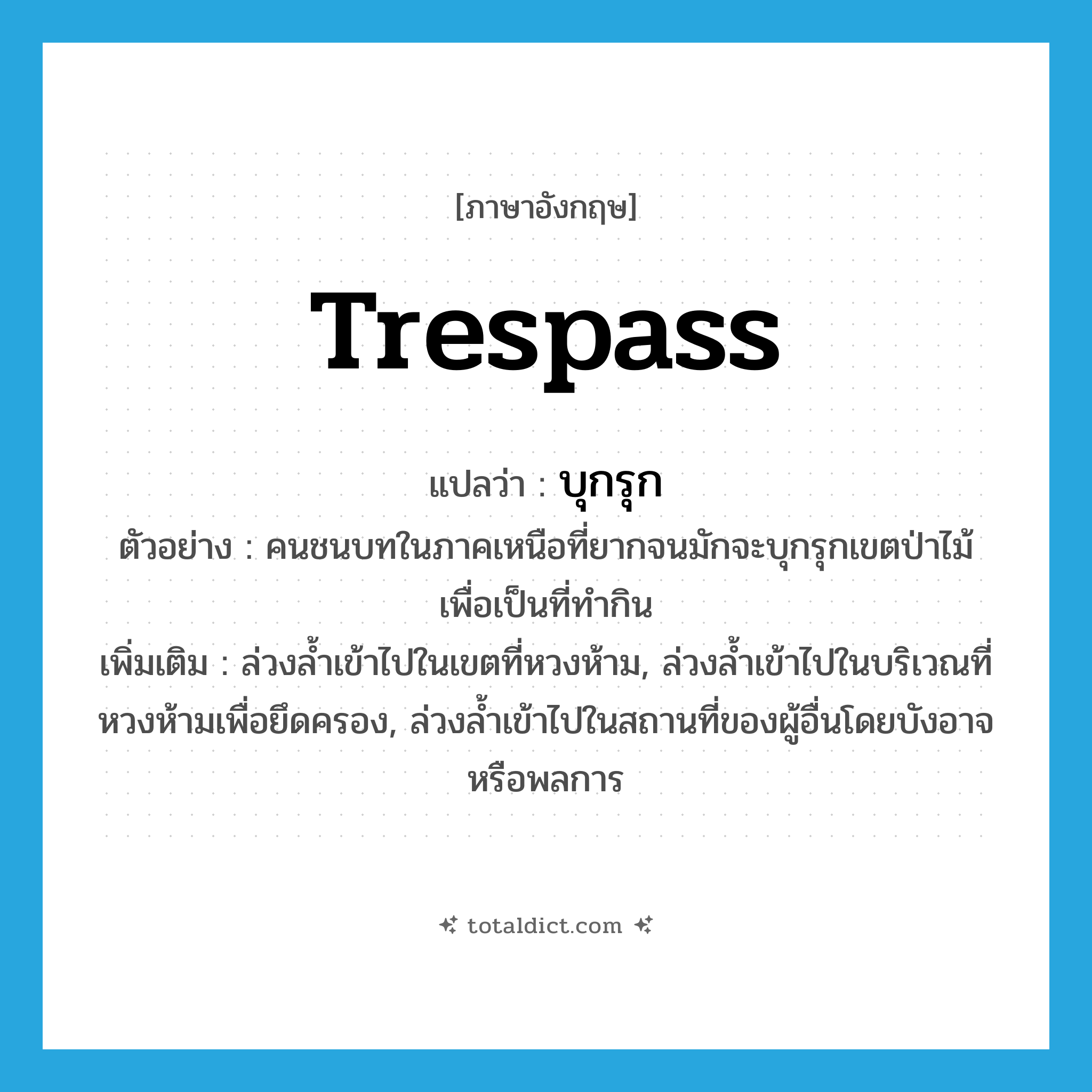 trespass แปลว่า?, คำศัพท์ภาษาอังกฤษ trespass แปลว่า บุกรุก ประเภท V ตัวอย่าง คนชนบทในภาคเหนือที่ยากจนมักจะบุกรุกเขตป่าไม้เพื่อเป็นที่ทำกิน เพิ่มเติม ล่วงล้ำเข้าไปในเขตที่หวงห้าม, ล่วงล้ำเข้าไปในบริเวณที่หวงห้ามเพื่อยึดครอง, ล่วงล้ำเข้าไปในสถานที่ของผู้อื่นโดยบังอาจหรือพลการ หมวด V