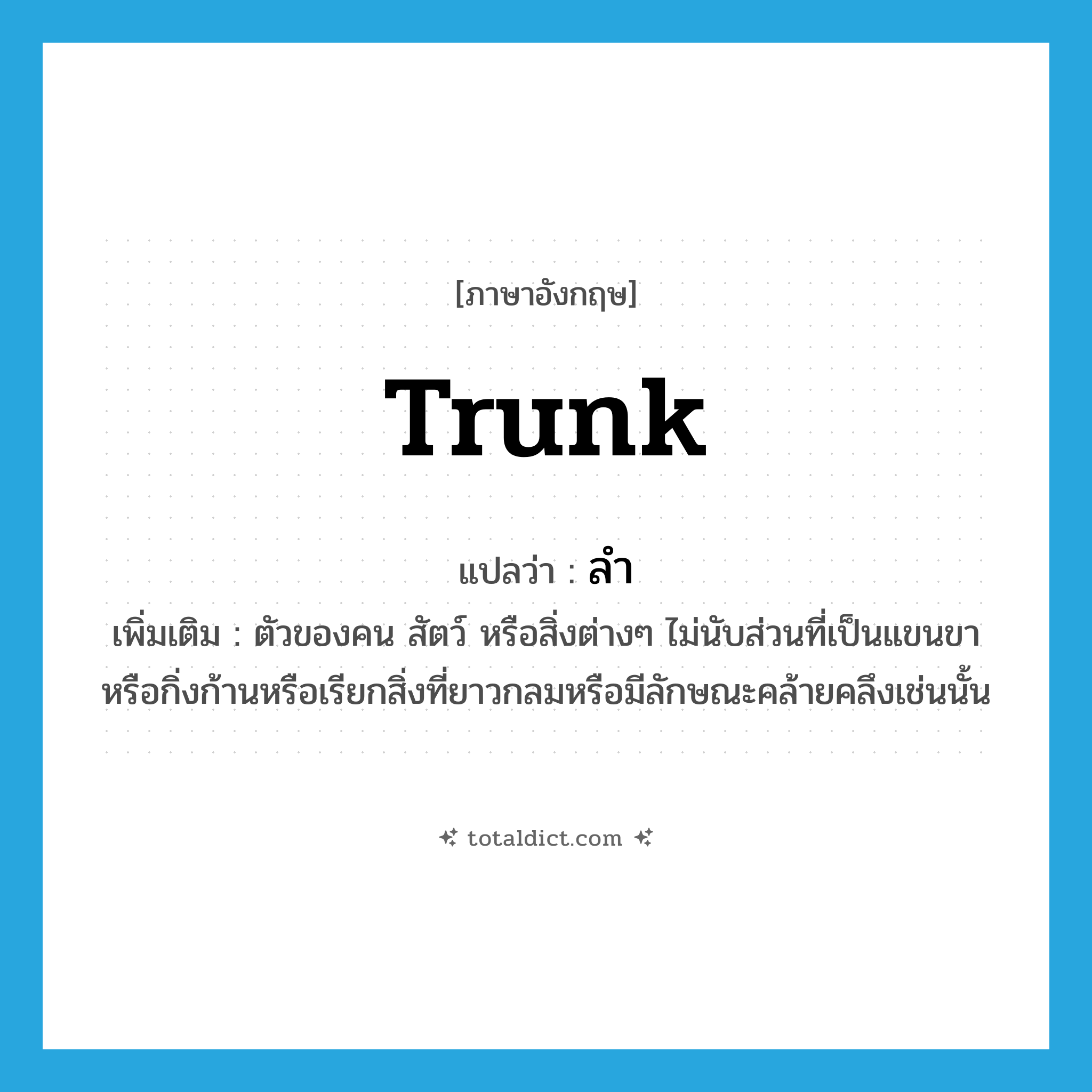 trunk แปลว่า?, คำศัพท์ภาษาอังกฤษ trunk แปลว่า ลำ ประเภท N เพิ่มเติม ตัวของคน สัตว์ หรือสิ่งต่างๆ ไม่นับส่วนที่เป็นแขนขาหรือกิ่งก้านหรือเรียกสิ่งที่ยาวกลมหรือมีลักษณะคล้ายคลึงเช่นนั้น หมวด N